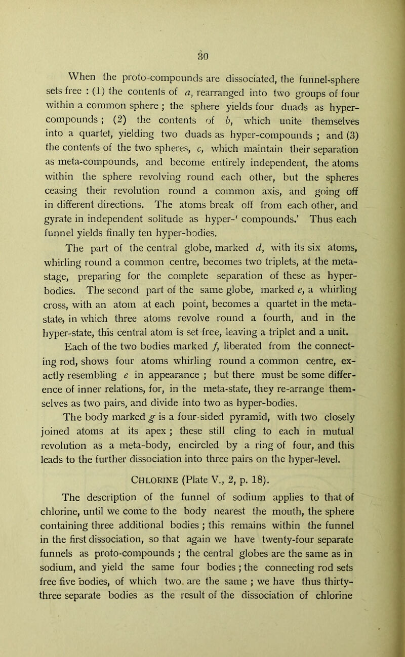 When the pioto-compounds are dissociated, the funnel-sphere sets free : (1) the contents of a, rearranged into two groups of four within a common sphere ; the sphere yields four duads as hyper- compounds ; (2) the contents of b, which unite themselves into a quartet, yielding two duads as hyper-compounds ; and (3) the contents of the two spheres, c, which maintain their separation as meta-compounds, and become entirely independent, the atoms within the sphere revolving round each other, but the spheres ceasing their revolution round a common axis, and going off in different directions. The atoms break off from each other, and gyrate in independent solitude as hyper-' compounds.’ Thus each funnel yields finally ten hyper-bodies. The part of the central globe, marked d, with its six atoms, whirling round a common centre, becomes two triplets, at the meta- stage, preparing for the complete separation of these as hyper- bodies. The second part of the same globe, marked e, a whirling cross, with an atom at each point, becomes a quartet in the meta- state, in which three atoms revolve round a fourth, and in the hyper-state, this central atom is set free, leaving a triplet and a unit. Each of the two bodies marked /, liberated from the connect- ing rod, shows four atoms whirling round a common centre, ex- actly resembling e in appearance ; but there must be some differ- ence of inner relations, for, in the meta-state, they re-arrange them- selves as two pairs, and divide into two as hyper-bodies. The body marked^ is a four-sided pyramid, with two closely joined atoms at its apex ; these still cling to each in mutual revolution as a meta-body, encircled by a ring of four, and this leads to the further dissociation into three pairs on the hyper-level. Chlorine (Plate V., 2, p. 18). The description of the funnel of sodium applies to that of chlorine, until we come to the body nearest the mouth, the sphere containing three additional bodies ; this remains within the funnel in the first dissociation, so that again we have twenty-four separate funnels as proto-compounds ; the central globes are the same as in sodium, and yield the same four bodies ; the connecting rod sets free five bodies, of which two are the same ; we have thus thirty- three separate bodies as the result of the dissociation of chlorine