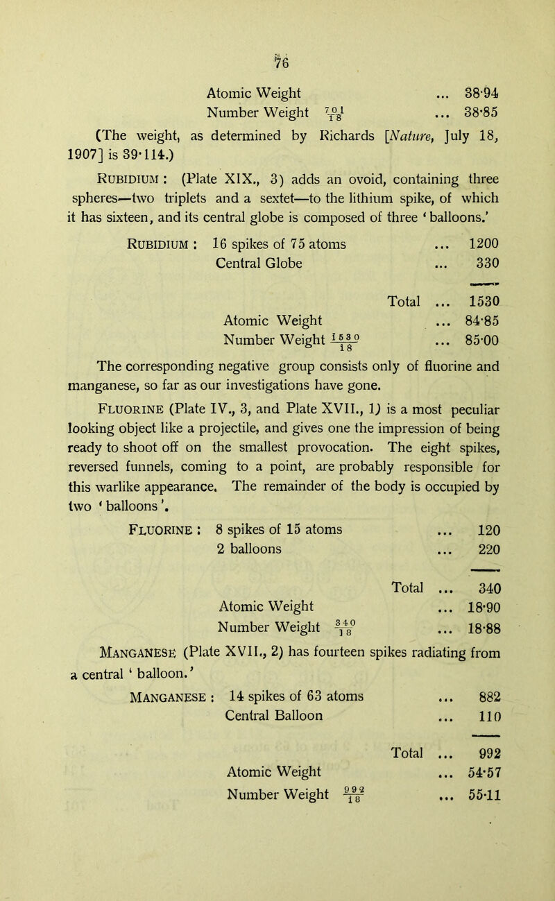 Number Weight ^ ... 38-85 (The weight, as determined by Richards [Nature, July 18, 1907] is 39-114.) Rubidium : (Plate XIX., 3) adds an ovoid, containing three spheres—two triplets and a sextet—to the lithium spike, of which it has sixteen, and its central globe is composed of three ‘balloons.’ Rubidium : 16 spikes of 75 atoms ... 1200 Central Globe ... 330 Total ... 1530 Atomic Weight ... 84-85 Number Weight 1 ... 85-00 The corresponding negative group consists only of fluorine and manganese, so far as our investigations have gone. Fluorine (Plate IV., 3, and Plate XVII., 1) is a most peculiar looking object like a projectile, and gives one the impression of being ready to shoot off on the smallest provocation. The eight spikes, reversed funnels, coming to a point, are probably responsible for this warlike appearance. The remainder of the body is occupied by two ‘ balloons Fluorine: 8 spikes of 15 atoms ... 120 2 balloons ... 220 Total ... 340 Atomic Weight ... 18-90 Number Weight ... 18-88 MangaNESR (Plate XVIL, 2) has fourteen spikes radiating from a central ‘ balloon/ Manganese : 14 spikes of 63 atoms ... 882 Central Balloon 110 Total ... 992 Atomic Weight ... 54*57 Number Weight ^ ... 55-11