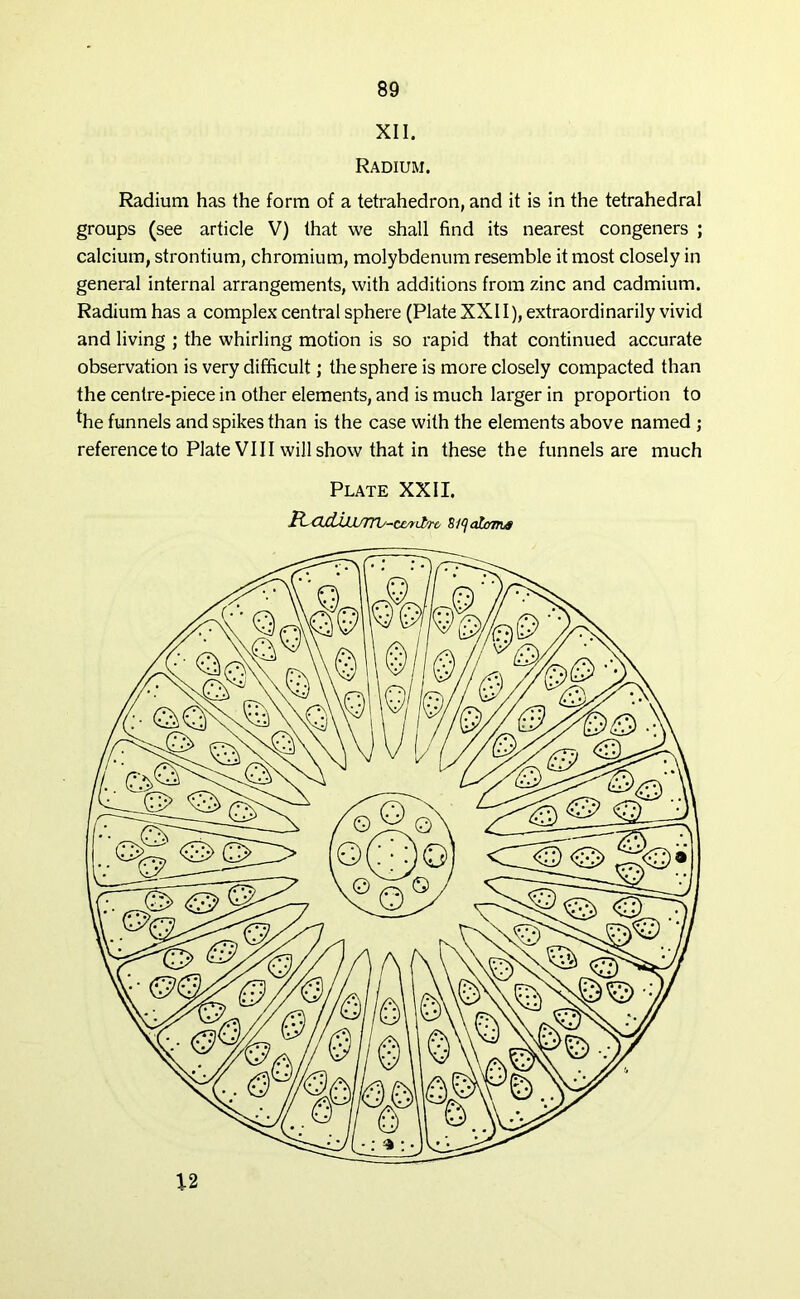 XII. Radium. Radium has the form of a tetrahedron, and it is in the tetrahedral groups (see article V) that we shall find its nearest congeners ; calcium, strontium, chromium, molybdenum resemble it most closely in general internal arrangements, with additions from zinc and cadmium. Radium has a complex central sphere (Plate XXII), extraordinarily vivid and living ; the whirling motion is so rapid that continued accurate observation is very difficult; the sphere is more closely compacted than the centre-piece in other elements, and is much larger in proportion to *he funnels and spikes than is the case with the elements above named ; reference to Plate VIII will show that in these the funnels are much Plate XXII. CuLlJJ/nb-ciyrit/rc 8^ atoms 12