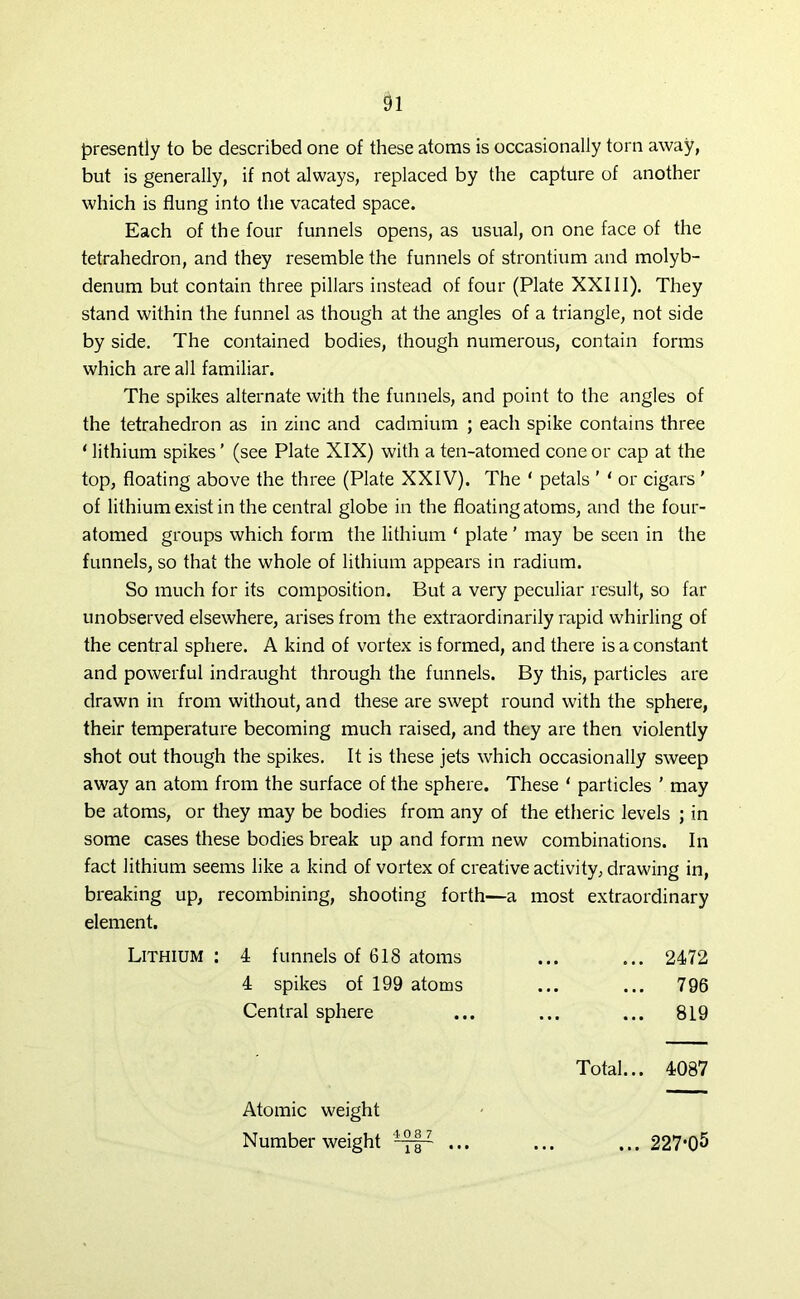 presently to be described one of these atoms is occasionally torn away, but is generally, if not always, replaced by the capture of another which is flung into the vacated space. Each of the four funnels opens, as usual, on one face of the tetrahedron, and they resemble the funnels of strontium and molyb- denum but contain three pillars instead of four (Plate XXIII). They stand within the funnel as though at the angles of a triangle, not side by side. The contained bodies, though numerous, contain forms which are all familiar. The spikes alternate with the funnels, and point to the angles of the tetrahedron as in zinc and cadmium ; each spike contains three ‘ lithium spikes ’ (see Plate XIX) with a ten-atomed cone or cap at the top, floating above the three (Plate XXIV). The ‘ petals ' ‘ or cigars ’ of lithium exist in the central globe in the floating atoms, and the four- atomed groups which form the lithium ‘ plate ’ may be seen in the funnels, so that the whole of lithium appears in radium. So much for its composition. But a very peculiar result, so far unobserved elsewhere, arises from the extraordinarily rapid whirling of the central sphere. A kind of vortex is formed, and there is a constant and powerful indraught through the funnels. By this, particles are drawn in from without, and these are swept round with the sphere, their temperature becoming much raised, and they are then violently shot out though the spikes. It is these jets which occasionally sweep away an atom from the surface of the sphere. These ‘ particles ' may be atoms, or they may be bodies from any of the etheric levels ; in some cases these bodies break up and form new combinations. In fact lithium seems like a kind of vortex of creative activity, drawing in, breaking up, recombining, shooting forth—a most extraordinary element. Lithium : 4 funnels of 618 atoms 2472 4 spikes of 199 atoms ... 796 Central sphere 819 Total... 4087 Atomic weight Number weight 1 ” l' ... 227*05
