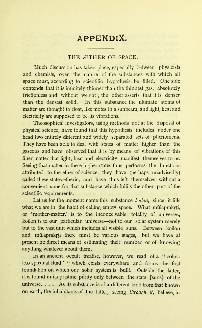 APPENDIX THE AETHER OF SPACE. Much discussion has taken place, especially between physicists and chemists, over the nature of the substances with which all space must, according to scientific hypothesis, be filled. One side contends that it is infinitely thinner than the thinnest gas, absolutely frictionless and without weight ; the other asserts that it is denser than the densest solid. In this substance the ultimate atoms of matter are thought to float, like motes in a sunbeam, and light, heat and electricity are supposed to be its vibrations. Theosophical investigators, using methods not at the disposal of physical science, have found that this hypothesis includes under one head two entirely different and widely separated sets of phenomena. They have been able to deal with states of matter higher than the gaseous and have observed that it is by means of vibrations of this finer matter that light, heat and electricity manifest themselves to us. Seeing that matter in these higher states thus performs the functions attributed to the ether of science, they have (perhaps unadvisedly) called these states etheric, and have thus left themselves without a convenient name for that substance which fulfils the other part of the scientific requirements. Let us for the moment name this substance koilon, since it fills what we are in the habit of calling empty space. What mulaprakrti, or ‘mother-matter,’ is to the inconceivable totality of universes, koilon is to our particular universe—not to our solar system merely but to the vast unit which includes all visible suns. Between koilon and mulaprakrti there must be various stages, but we have at present no direct means of estimating their number or of knowing anything whatever about them. In an ancient occult treatise, however, we read of a “ color- less spiritual fluid ” “ which exists everywhere and forms the first foundation on which our solar system is built. Outside the latter^ it is found in its pristine purity only between the stars [suns] of the universe. ... As its substance is of a different kind from that known on earth, the inhabitants of the latter, seeing through it, believe, in