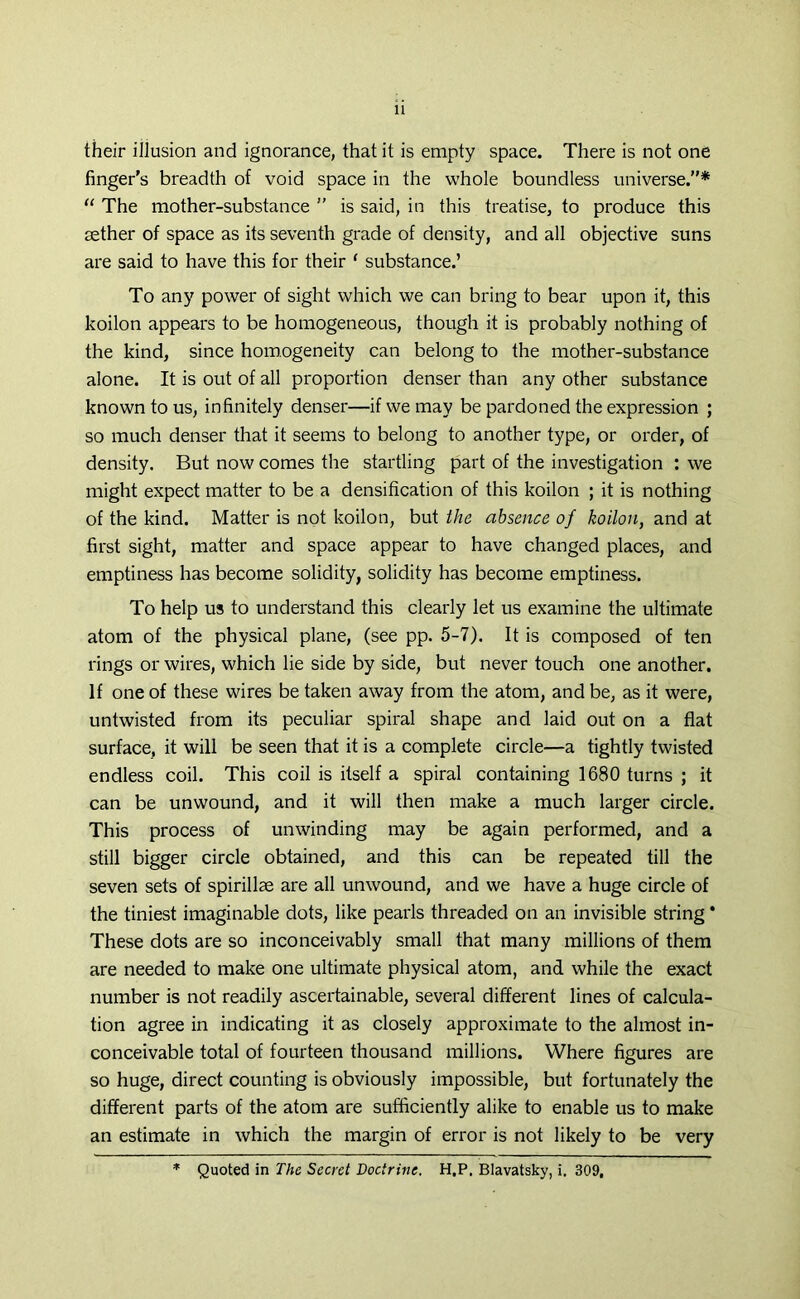 their illusion and ignorance, that it is empty space. There is not one finger's breadth of void space in the whole boundless universe.”* “ The mother-substance ” is said, in this treatise, to produce this aether of space as its seventh grade of density, and all objective suns are said to have this for their ‘ substance.’ To any power of sight which we can bring to bear upon it, this koilon appears to be homogeneous, though it is probably nothing of the kind, since homogeneity can belong to the mother-substance alone. It is out of all proportion denser than any other substance known to us, infinitely denser—if we may be pardoned the expression ; so much denser that it seems to belong to another type, or order, of density. But now comes the startling part of the investigation : we might expect matter to be a densification of this koilon ; it is nothing of the kind. Matter is not koilon, but the absence of koilon, and at first sight, matter and space appear to have changed places, and emptiness has become solidity, solidity has become emptiness. To help us to understand this clearly let us examine the ultimate atom of the physical plane, (see pp. 5-7), It is composed of ten rings or wires, which lie side by side, but never touch one another. If one of these wires be taken away from the atom, and be, as it were, untwisted from its peculiar spiral shape and laid out on a flat surface, it will be seen that it is a complete circle—a tightly twisted endless coil. This coil is itself a spiral containing 1680 turns ; it can be unwound, and it will then make a much larger circle. This process of unwinding may be again performed, and a still bigger circle obtained, and this can be repeated till the seven sets of spirillae are all unwound, and we have a huge circle of the tiniest imaginable dots, like pearls threaded on an invisible string * These dots are so inconceivably small that many millions of them are needed to make one ultimate physical atom, and while the exact number is not readily ascertainable, several different lines of calcula- tion agree in indicating it as closely approximate to the almost in- conceivable total of fourteen thousand millions. Where figures are so huge, direct counting is obviously impossible, but fortunately the different parts of the atom are sufficiently alike to enable us to make an estimate in which the margin of error is not likely to be very * Quoted in The Secret Doctrine. H.P. Blavatsky, i. 309,