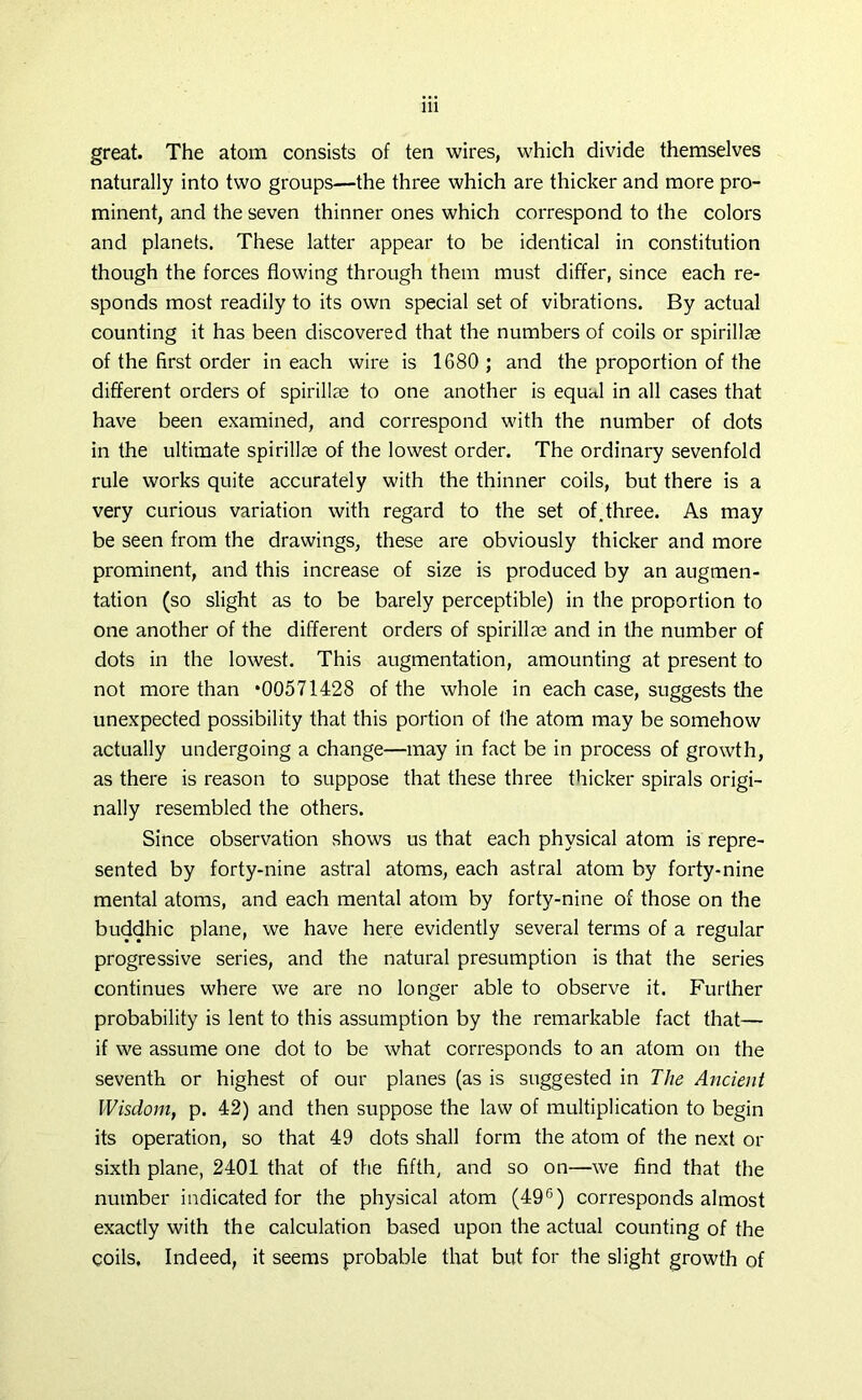 great. The atom consists of ten wires, which divide themselves naturally into two groups—the three which are thicker and more pro- minent, and the seven thinner ones which correspond to the colors and planets. These latter appear to be identical in constitution though the forces flowing through them must differ, since each re- sponds most readily to its own special set of vibrations. By actual counting it has been discovered that the numbers of coils or spirillae of the first order in each wire is 1680 ; and the proportion of the different orders of spirillae to one another is equal in all cases that have been examined, and correspond with the number of dots in the ultimate spirillae of the lowest order. The ordinary sevenfold rule works quite accurately with the thinner coils, but there is a very curious variation with regard to the set of, three. As may be seen from the drawings, these are obviously thicker and more prominent, and this increase of size is produced by an augmen- tation (so slight as to be barely perceptible) in the proportion to one another of the different orders of spirillae and in the number of dots in the lowest. This augmentation, amounting at present to not more than *00571428 of the whole in each case, suggests the unexpected possibility that this portion of the atom may be somehow actually undergoing a change—may in fact be in process of growth, as there is reason to suppose that these three thicker spirals origi- nally resembled the others. Since observation shows us that each physical atom is repre- sented by forty-nine astral atoms, each astral atom by forty-nine mental atoms, and each mental atom by forty-nine of those on the buddhic plane, we have here evidently several terms of a regular progressive series, and the natural presumption is that the series continues where we are no longer able to observe it. Further probability is lent to this assumption by the remarkable fact that— if we assume one dot to be what corresponds to an atom on the seventh or highest of our planes (as is suggested in The Ancient Wisdom, p. 42) and then suppose the law of multiplication to begin its operation, so that 49 dots shall form the atom of the next or sixth plane, 2401 that of the fifth, and so on—we find that the number indicated for the physical atom (49G) corresponds almost exactly with the calculation based upon the actual counting of the coils. Indeed, it seems probable that but for the slight growth of
