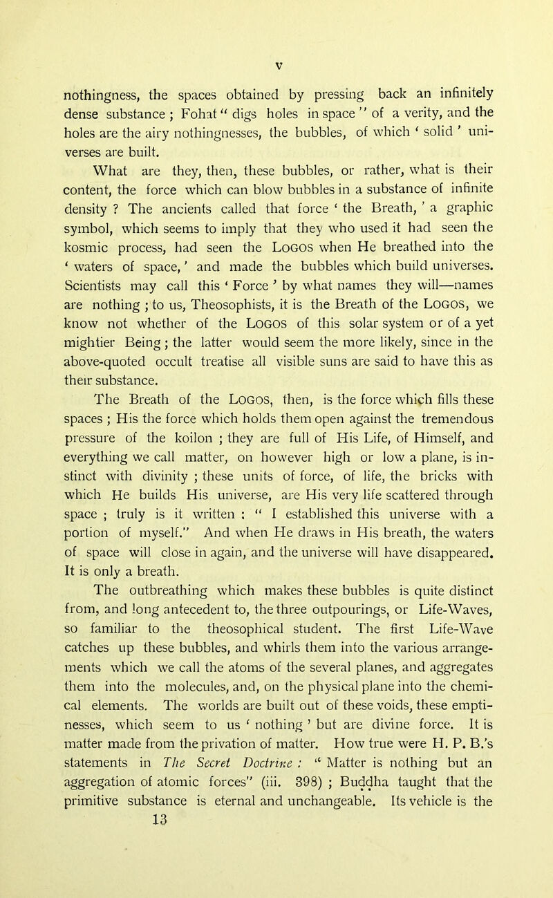 nothingness, the spaces obtained by pressing back an infinitely dense substance; Fohat“digs holes in space” of a verity, and the holes are the airy nothingnesses, the bubbles, of which 1 solid ' uni- verses are built. What are they, then, these bubbles, or rather, what is their content, the force which can blow bubbles in a substance of infinite density ? The ancients called that force ‘ the Breath, ’ a graphic symbol, which seems to imply that they who used it had seen the kosmic process, had seen the Logos when He breathed into the ‘ waters of space, ’ and made the bubbles which build universes. Scientists may call this ‘ Force ; by what names they will—names are nothing ; to us, Theosophists, it is the Breath of the Logos, we know not whether of the Logos of this solar system or of a yet mightier Being ; the latter would seem the more likely, since in the above-quoted occult treatise all visible suns are said to have this as their substance. The Breath of the Logos, then, is the force which fills these spaces ; His the force which holds them open against the tremendous pressure of the koilon ; they are full of His Life, of Himself, and everything we call matter, on however high or low a plane, is in- stinct with divinity ; these units of force, of life, the bricks with which He builds His universe, are His very life scattered through space ; truly is it written : “ I established this universe with a portion of myself.” And when He draws in His breath, the waters of space will close in again, and the universe will have disappeared. It is only a breath. The outbreathing which makes these bubbles is quite distinct from, and long antecedent to, the three outpourings, or Life-Waves, so familiar to the theosophical student. The first Life-Wave catches up these bubbles, and whirls them into the various arrange- ments which we call the atoms of the several planes, and aggregates them into the molecules, and, on the physical plane into the chemi- cal elements. The worlds are built out of these voids, these empti- nesses, which seem to us ‘ nothing ’ but are divine force. It is matter made from the privation of matter. How true were H. P. B.’s statements in The Secret Doctrine : “ Matter is nothing but an aggregation of atomic forces” (iii. 398) ; Buddha taught that the primitive substance is eternal and unchangeable. Its vehicle is the 13