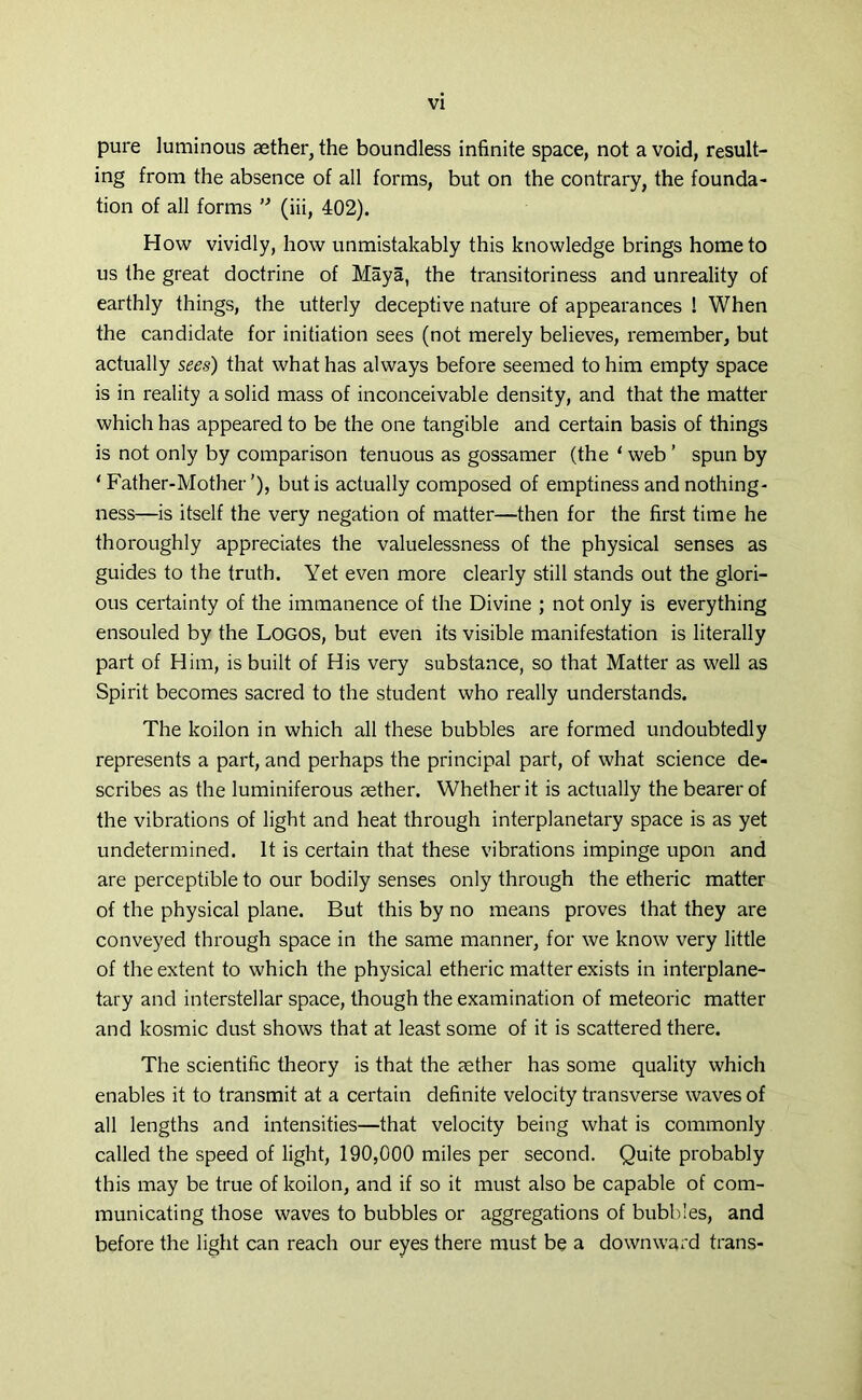 pure luminous aether,the boundless infinite space, not avoid, result- ing from the absence of all forms, but on the contrary, the founda- tion of all forms ” (iii, 402). How vividly, how unmistakably this knowledge brings home to us the great doctrine of Maya, the transitoriness and unreality of earthly things, the utterly deceptive nature of appearances ! When the candidate for initiation sees (not merely believes, remember, but actually sees) that what has always before seemed to him empty space is in reality a solid mass of inconceivable density, and that the matter which has appeared to be the one tangible and certain basis of things is not only by comparison tenuous as gossamer (the ‘ web ’ spun by ‘ Father-Mother'), but is actually composed of emptiness and nothing- ness—is itself the very negation of matter—then for the first time he thoroughly appreciates the valuelessness of the physical senses as guides to the truth. Yet even more clearly still stands out the glori- ous certainty of the immanence of the Divine ; not only is everything ensouled by the Logos, but even its visible manifestation is literally part of Him, is built of His very substance, so that Matter as well as Spirit becomes sacred to the student who really understands. The koilon in which all these bubbles are formed undoubtedly represents a part, and perhaps the principal part, of what science de- scribes as the luminiferous aether. Whether it is actually the bearer of the vibrations of light and heat through interplanetary space is as yet undetermined. It is certain that these vibrations impinge upon and are perceptible to our bodily senses only through the etheric matter of the physical plane. But this by no means proves that they are conveyed through space in the same manner, for we know very little of the extent to which the physical etheric matter exists in interplane- tary and interstellar space, though the examination of meteoric matter and kosmic dust shows that at least some of it is scattered there. The scientific theory is that the aether has some quality which enables it to transmit at a certain definite velocity transverse waves of all lengths and intensities—that velocity being what is commonly called the speed of light, 190,000 miles per second. Quite probably this may be true of koilon, and if so it must also be capable of com- municating those waves to bubbles or aggregations of bubbles, and before the light can reach our eyes there must be a downward trans-