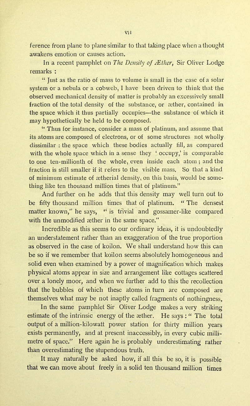 ference from plane to plane similar to that taking place when a thought awakens emotion or causes action. In a recent pamphlet on The Density of /Ether, Sir Oliver Lodge remarks : “ Just as the ratio of mass to volume is small in the case of a solar system or a nebula or a cobweb, I have been driven to think that the observed mechanical density of matter is probably an excessively small fraction of the total density of the substance, or aether, contained in the space which it thus partially occupies—the substance of which it may hypothetically be held to be composed. “ Thus for instance, consider a mass of platinum, and assume that its atoms are composed of electrons, or of some structures not wholly dissimilar : the space which these bodies actually fill, as compared with the whole space which in a sense they ‘ occupy,’ is comparable to one ten-millionth of the whole, even inside each atom ; and the fraction is still smaller if it refers to the visible mass. So that a kind of minimum estimate of aetherial density, on this basis, would be some- thing like ten thousand million times that of platinum.” And further on he adds that this density may well turn out to be fifty thousand million times that of platinum. “ The densest matter known,” he says, “ is trivial and gossamer-like compared with the unmodified aether in the same space.” Incredible as this seems to our ordinary ideas, it is undoubtedly an understatement rather than an exaggeration of the true proportion as observed in the case of koilon. We shall understand how this can be so if we remember that koilon seems absolutely homogeneous and solid even when examined by a power of magnification which makes physical atoms appear in size and arrangement like cottages scattered over a lonely moor, and when we further add to this the recollection that the bubbles of which these atoms in turn are composed are themselves what may be not inaptly called fragments of nothingness. In the same pamphlet Sir Oliver Lodge makes a very shaking estimate of the intrinsic energy of the aether. He says : “ The total output of a million-kilowatt power station for thirty million years exists permanently, and at present inaccessibly, in every cubic milli- metre of space.” Here again he is probably underestimating rather than overestimating the stupendous truth. It may naturally be asked how, if all this be so, it is possible that we can move about freely in a solid ten thousand million times