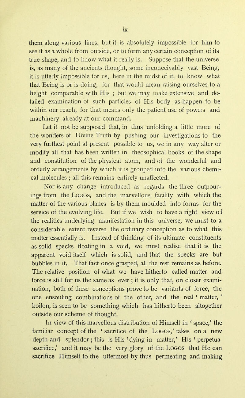 them along various lines, but it is absolutely impossible for him to see it as a whole from outside, or to form any certain conception of its true shape, and to know what it really is. Suppose that the universe is, as many of the ancients thought, some inconceivably vast Being, it is utterly impossible for us, here in the midst of it, to know what that Being is or is doing, for that would mean raising ourselves to a height comparable with His ; but we may make extensive and de- tailed examination of such particles of His body as happen to be within our reach, for that means only the patient use of powers and machinery already at our command. Let it not be supposed that, in thus unfolding a little more of the wonders of Divine Truth by pushing our investigations to the very furthest point at present possible to us, we in any way alter or modify all that has been written in theosophical books of the shape and constitution of the physical atom, and of the wonderful and orderly arrangements by which it is grouped into the various chemi- cal molecules ; all this remains entirely unaffected. Nor is any change introduced as regards the three outpour- ings from the Logos, and the marvellous facility with which the matter of the various planes is by them moulded into forms for the service of the evolving life. But if we wish to have a right view of the realities underlying manifestation in this universe, we must to a considerable extent reverse the ordinary conception as to what this matter essentially is. Instead of thinking of its ultimate constituents as solid specks floating in a void, we must realise that it is the apparent void itself which is solid, and that the specks are but bubbles in it. That fact once grasped, all the rest remains as before. The relative position of what we have hitherto called matter and force is still for us the same as ever ; it is only that, on closer exami- nation, both of these conceptions prove to be variants of force, the one ensouling combinations of the other, and the real ‘ matter,' koilon, is seen to be something which has hitherto been altogether outside our scheme of thought. In view of this marvellous distribution of Himself in ‘ space/ the familiar concept of the ‘ sacrifice of the Logos,’ takes on a new depth and splendor ; this is His ‘ dying in matter,’ His 1 perpetua sacrifice,’ and it may be the very glory of the Logos that He can sacrifice Himself to the uttermost by thus permeating and making