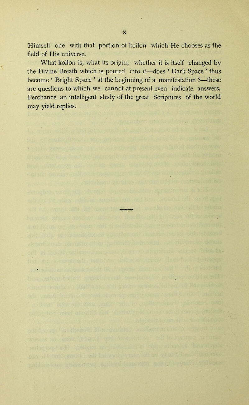 Himself one with that portion of koilon which He chooses as the field of His universe. What koilon is, what its origin, whether it is itself changed by the Divine Breath which is poured into it—does ‘ Dark Space ' thus become * Bright Space ' at the beginning of a manifestation ?—these are questions to which we cannot at present even indicate answers. Perchance an intelligent study of the great Scriptures of the world may yield replies.
