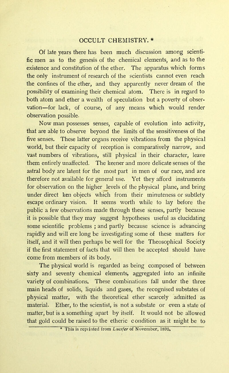 OCCULT CHEMISTRY. * Of late years there has been much discussion among scienti- fic men as to the genesis of the chemical elements, and as to the existence and constitution of the ether. The apparatus which forms the only instrument of research of the scientists cannot even reach the confines of the ether, and they apparently never dream of the possibility of examining their chemical atom. There is in regard to both atom and ether a wealth of speculation but a poverty of obser- vation—for lack, of course, of any means which would render observation possible. Now man possesses senses, capable of evolution into activity, that are able to observe beyond the limits of the sensitiveness of the five senses. These latter organs receive vibrations from the physical world, but their capacity of reception is comparatively narrow, and vast numbers of vibrations, still physical in their character, leave them entirely unaffected. The keener and more delicate senses of the astral body are latent for the most part in men of our race, and are therefore not available for general use. Yet they afford instruments for observation on the higher levels of the physical plane, and bring under direct ken objects which from their minuteness or subtlety escape ordinary vision, It seems worth while to lay before the public a few observations made through these senses, partly because it is possible that they may suggest hypotheses useful as elucidating some scientific problems ; and partly because science is advancing rapidly and will ere long be investigating some of these matters for itself, and it will then perhaps be well for the Theosophical Society if the first statement of facts that will then be accepted should have come from members of its body. The physical world is regarded as being composed of between sixty and seventy chemical elements, aggregated into an infinite variety of combinations. These combinations fall under the three main heads of solids, liquids and gases, the recognised substates of physical matter, with the theoretical ether scarcely admitted as material. Ether, to the scientist, is not a substate or even a state of matter, but is a something apart by itself. It would not be allowed that gold could be raised to the etheric condition as it might be to * This is repijnted from Lucifer of November, 1895,