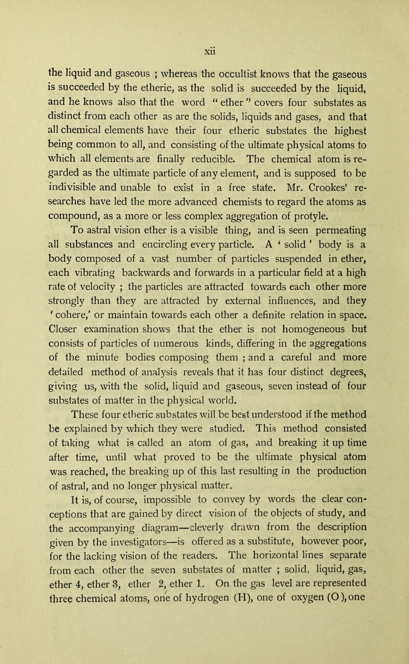 XU the liquid and gaseous ; whereas the occultist knows that the gaseous is succeeded by the etheric, as the solid is succeeded by the liquid, and he knows also that the word “ ether ’’ covers four substates as distinct from each other as are the solids, liquids and gases, and that all chemical elements have their four etheric substates the highest being common to all, and consisting of the ultimate physical atoms to which all elements are finally reducible. The chemical atom is re- garded as the ultimate particle of any element, and is supposed to be indivisible and unable to exist in a free state. Mr. Crookes’ re- searches have led the more advanced chemists to regard the atoms as compound, as a more or less complex aggregation of protyle. To astral vision ether is a visible thing, and is seen permeating all substances and encircling every particle. A ‘ solid ' body is a body composed of a vast number of particles suspended in ether, each vibrating backwards and forwards in a particular field at a high rate of velocity ; the particles are attracted towards each other more strongly than they are attracted by external influences, and they ‘ cohere,' or maintain towards each other a definite relation in space. Closer examination shows that the ether is not homogeneous but consists of particles of numerous kinds, differing in the aggregations of the minute bodies composing them ; and a careful and more detailed method of analysis reveals that it has four distinct degrees, giving us, with the solid, liquid and gaseous, seven instead of four substates of matter in the physical world. These four etheric substates will be best understood if the method be explained by which they were studied. This method consisted of taking what is called an atom of gas, and breaking it up time after time, until what proved to be the ultimate physical atom was reached, the breaking up of this last resulting in the production of astral, and no longer physical matter. It is, of course, impossible to convey by words the clear con- ceptions that are gained by direct vision of the objects of study, and the accompanying diagram—cleverly drawn from the description given by the investigators—is offered as a substitute, however poor, for the lacking vision of the readers. The horizontal lines separate from each other the seven substates of matter ; solid, liquid, gas, ether 4, ether 3, ether 2, ether 1. On the gas level are represented three chemical atoms, one of hydrogen (H), one of oxygen (0),one