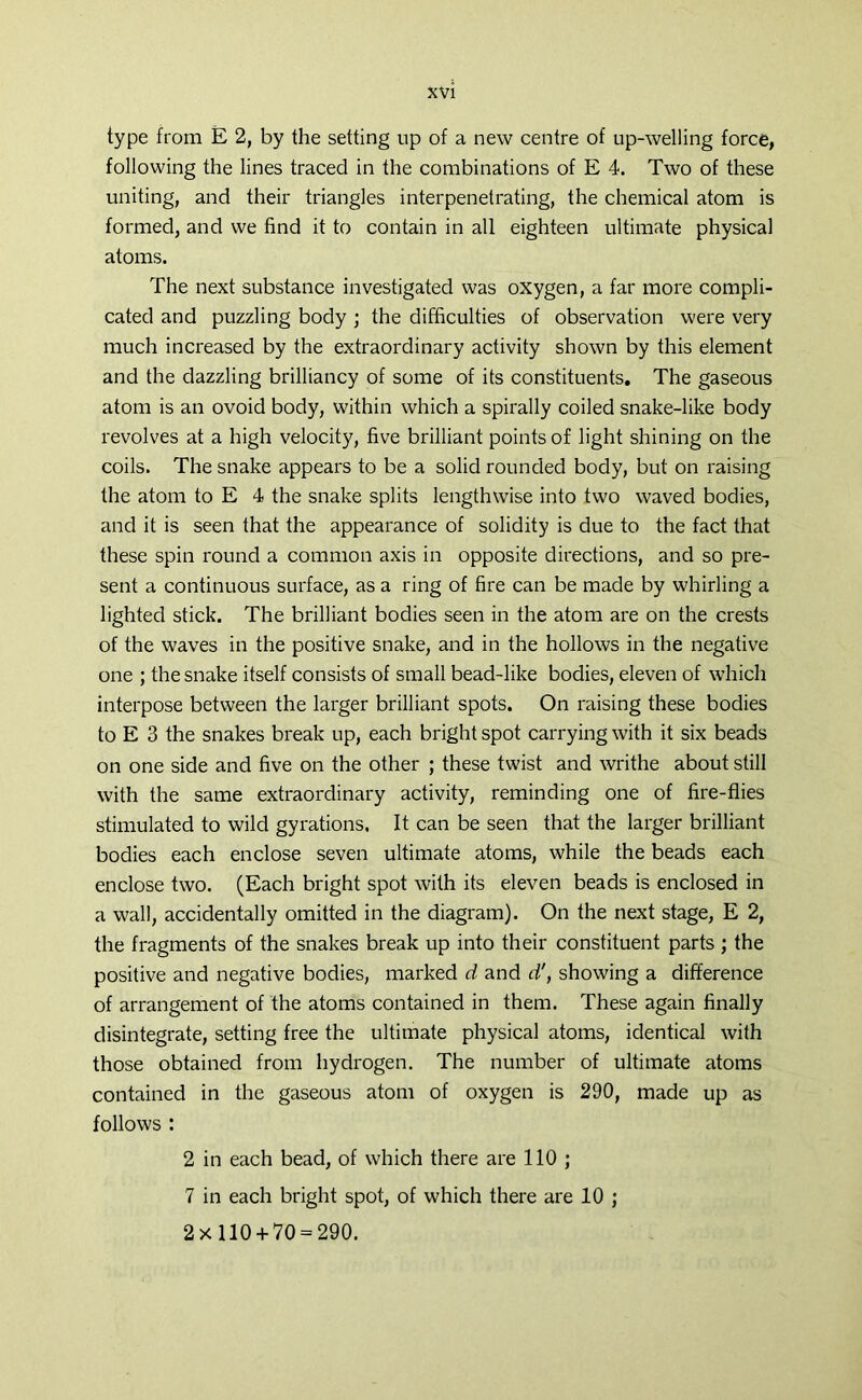 type from E 2, by the setting up of a new centre of up-welling force, following the lines traced in the combinations of E 4. Two of these uniting, and their triangles interpenetrating, the chemical atom is formed, and we find it to contain in all eighteen ultimate physical atoms. The next substance investigated was oxygen, a far more compli- cated and puzzling body ; the difficulties of observation were very much increased by the extraordinary activity shown by this element and the dazzling brilliancy of some of its constituents. The gaseous atom is an ovoid body, within which a spirally coiled snake-like body revolves at a high velocity, five brilliant points of light shining on the coils. The snake appears to be a solid rounded body, but on raising the atom to E 4 the snake splits lengthwise into two waved bodies, and it is seen that the appearance of solidity is due to the fact that these spin round a common axis in opposite directions, and so pre- sent a continuous surface, as a ring of fire can be made by whirling a lighted stick. The brilliant bodies seen in the atom are on the crests of the waves in the positive snake, and in the hollows in the negative one ; the snake itself consists of small bead-like bodies, eleven of which interpose between the larger brilliant spots. On raising these bodies to E 3 the snakes break up, each bright spot carrying with it six beads on one side and five on the other ; these twist and writhe about still with the same extraordinary activity, reminding one of fire-flies stimulated to wild gyrations. It can be seen that the larger brilliant bodies each enclose seven ultimate atoms, while the beads each enclose two. (Each bright spot with its eleven beads is enclosed in a wall, accidentally omitted in the diagram). On the next stage, E 2, the fragments of the snakes break up into their constituent parts; the positive and negative bodies, marked d and d', showing a difference of arrangement of the atoms contained in them. These again finally disintegrate, setting free the ultimate physical atoms, identical with those obtained from hydrogen. The number of ultimate atoms contained in the gaseous atom of oxygen is 290, made up as follows : 2 in each bead, of which there are 110 ; 7 in each bright spot, of which there are 10 ; 2x 110 + 70 = 290.