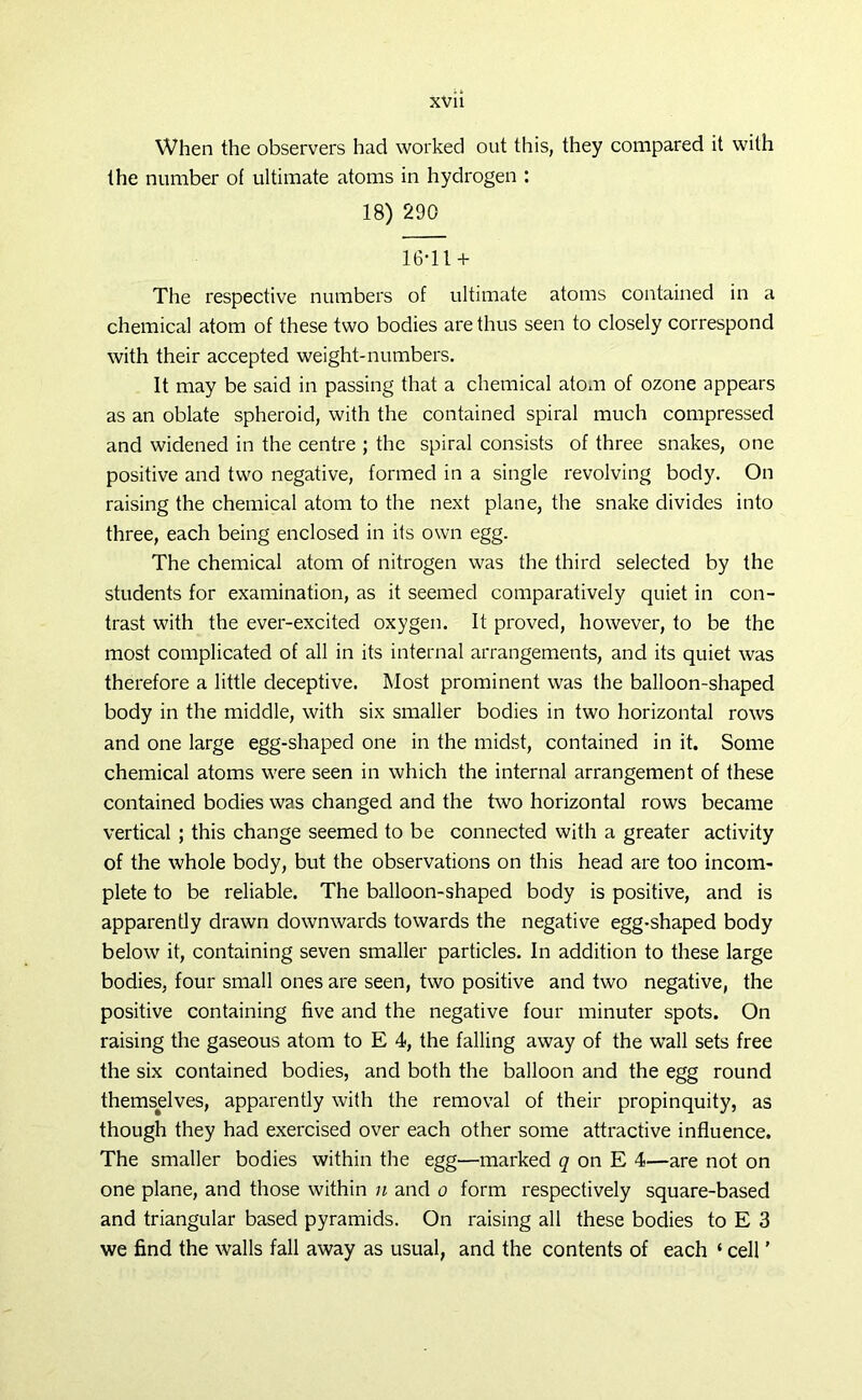 When the observers had worked out this, they compared it with the number of ultimate atoms in hydrogen : 18) 290 16-11 + The respective numbers of ultimate atoms contained in a chemical atom of these two bodies are thus seen to closely correspond with their accepted weight-numbers. It may be said in passing that a chemical atom of ozone appears as an oblate spheroid, with the contained spiral much compressed and widened in the centre ; the spiral consists of three snakes, one positive and two negative, formed in a single revolving body. On raising the chemical atom to the next plane, the snake divides into three, each being enclosed in its own egg. The chemical atom of nitrogen was the third selected by the students for examination, as it seemed comparatively quiet in con- trast with the ever-excited oxygen. It proved, however, to be the most complicated of all in its internal arrangements, and its quiet was therefore a little deceptive. Most prominent was the balloon-shaped body in the middle, with six smaller bodies in two horizontal rows and one large egg-shaped one in the midst, contained in it. Some chemical atoms were seen in which the internal arrangement of these contained bodies was changed and the two horizontal rows became vertical ; this change seemed to be connected with a greater activity of the whole body, but the observations on this head are too incom- plete to be reliable. The balloon-shaped body is positive, and is apparently drawn downwards towards the negative egg-shaped body below it, containing seven smaller particles. In addition to these large bodies, four small ones are seen, two positive and two negative, the positive containing five and the negative four minuter spots. On raising the gaseous atom to E 4, the falling away of the wall sets free the six contained bodies, and both the balloon and the egg round themselves, apparently with the removal of their propinquity, as though they had exercised over each other some attractive influence. The smaller bodies within the egg—marked q on E 4—are not on one plane, and those within n and o form respectively square-based and triangular based pyramids. On raising all these bodies to E 3 we find the walls fall away as usual, and the contents of each ‘ cell ’