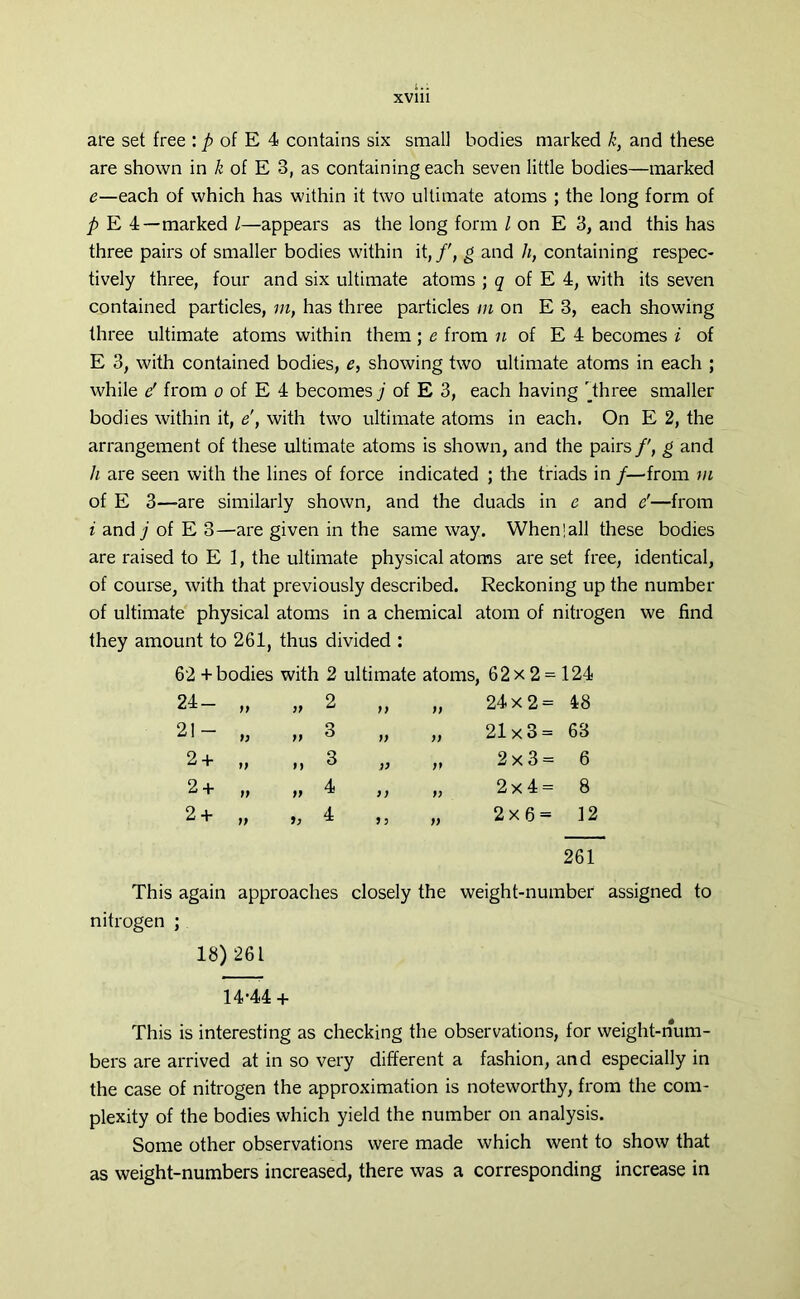 are set free : p of E 4 contains six small bodies marked k, and these are shown in k of E 3, as containing each seven little bodies—marked e—each of which has within it two ultimate atoms ; the long form of p E 4—marked l—appears as the long form / on E 3, and this has three pairs of smaller bodies within it,/', g and h, containing respec- tively three, four and six ultimate atoms ; q of E 4, with its seven contained particles, in, has three particles in on E 3, each showing three ultimate atoms within them; e from n of E 4 becomes i of E 3, with contained bodies, e, showing two ultimate atoms in each ; while e' from o of E 4 becomes j of E 3, each having Three smaller bodies within it, e', with two ultimate atoms in each. On E 2, the arrangement of these ultimate atoms is shown, and the pairs/', g and h are seen with the lines of force indicated ; the triads in /—from in of E 3—-are similarly shown, and the duads in e and e'—from i and/of E 3—are given in the same way. When!all these bodies are raised to E 1, the ultimate physical atoms are set free, identical, of course, with that previously described. Reckoning up the number of ultimate physical atoms in a chemical atom of nitrogen we find they amount to 261, thus divided : 62 + bodies with 2 ultimate atoms, 62 x 2 = 124 24- „ 99 2 )) )) 24x2= 48 21- „ 99 3 99 )) 21x3= 63 2 + it M 3 )) ft 2x3= 6 2 + t) 99 4 99 t) 2x4= 8 2+ tt it 4 *5 9) 2x6= 12 261 This again approaches closely the weight-number assigned to nitrogen ; 18)261 14-44 + This is interesting as checking the observations, for weight-num- bers are arrived at in so very different a fashion, and especially in the case of nitrogen the approximation is noteworthy, from the com- plexity of the bodies which yield the number on analysis. Some other observations were made which went to show that as weight-numbers increased, there was a corresponding increase in