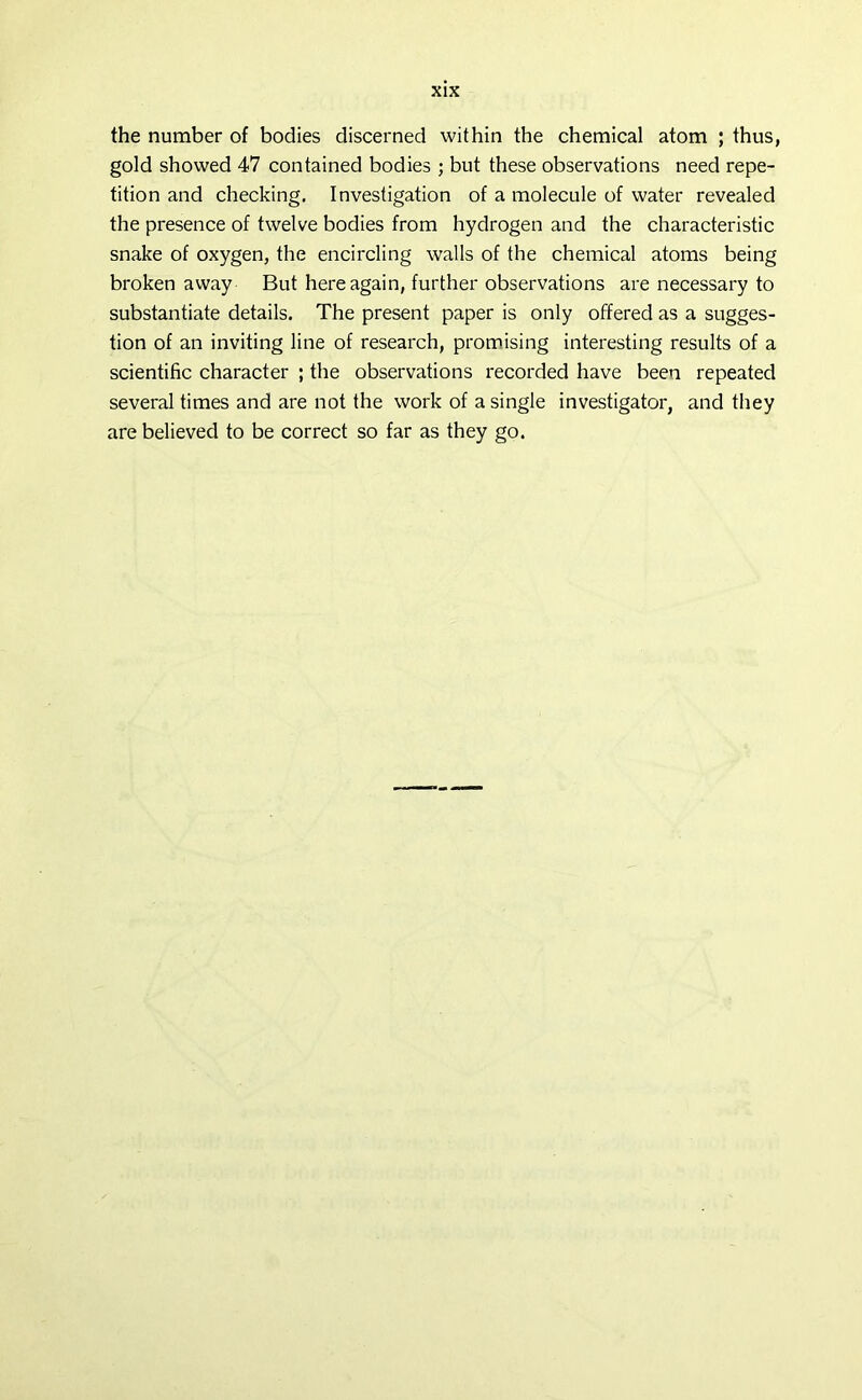 the number of bodies discerned within the chemical atom ; thus, gold showed 47 contained bodies ; but these observations need repe- tition and checking. Investigation of a molecule of water revealed the presence of twelve bodies from hydrogen and the characteristic snake of oxygen, the encircling walls of the chemical atoms being broken away But here again, further observations are necessary to substantiate details. The present paper is only offered as a sugges- tion of an inviting line of research, promising interesting results of a scientific character ; the observations recorded have been repeated several times and are not the work of a single investigator, and they are believed to be correct so far as they go.