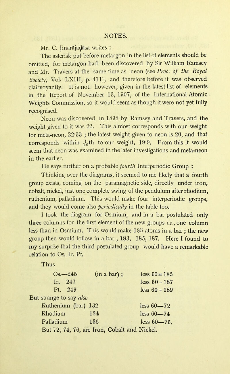 NOTES. Mr. C. Jinar5jadasa writes : The asterisk put before metargon in the list of elements should be omitted, for metargon had been discovered by Sir William Ramsey and Mr. Travers at the same time as neon (see Proc. of the Royal Society, Vol. LXIII, p. 411), and therefore before it was observed clairvoyantly. It is not, however, given in the latest list of elements in the Report of November 13,1907, of the International Atomic Weights Commission, so it would seem as though it were not yet fully recognised. Neon was discovered in 1898 by Ramsey and Travers, and the weight given to it was 22. This almost corresponds with our weight for meta-neon, 22‘33 ; the latest weight given to neon is 20, and that corresponds within y^th to our weight, 19-9. From this it would seem that neon was examined in the later investigations and meta-neon in the earlier. He says further on a probable fourth Interperiodic Group : Thinking over the diagrams, it seemed to me likely that a fourth group exists, coming on the paramagnetic side, directly under iron, cobalt, nickel, just one complete swing of the pendulum after rhodium, ruthenium, palladium. This would make four interperiodic groups, and they would come also periodically in the table too. I took the diagram for Osmium, and in a bar postulated only three columns for the first element of the new groups i.e., one column less than in Osmium. This would make 183 atoms in a bar ; the new group then would follow in a bar , 183, 185, 187. Here I found to my surprise that the third postulated group would have a remarkable relation to Os. Ir. Pt. Thus Os.—245 (in a bar) ; Ir. 247 Pt. 249 less 60= 185 less 60 = 187 less 60 = 189 But strange to say also Ruthenium (bar) 132 Rhodium 134 less 60—72 less 60—74 less 60—76. Palladium 136 less 6( But 72, 74, 76, are Iron, Cobalt and Nickel