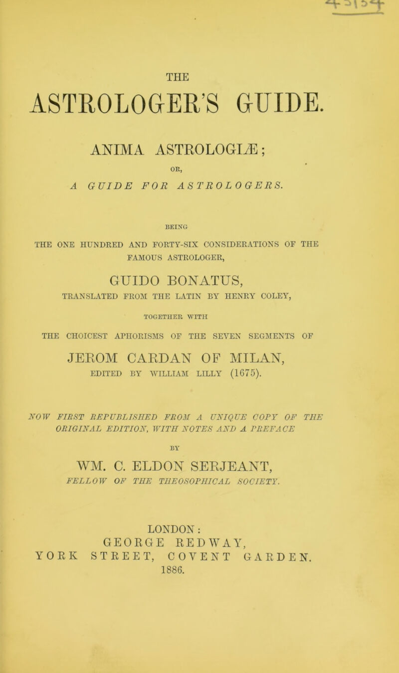 THE ASTROLOGER'S GUIDE. ANIMA ASTRO LOGIjE ; OR, A GUIDE FOR ASTROLOGERS. BEING THE ONE HUNDRED AND FORTY-SIX CONSIDERATIONS OF THE FAMOUS ASTROLOGER, GUIDO BONATUS, TRANSLATED FROM THE LATIN BY HENRY COLEY, TOGETHER WITH THE CHOICEST APHORISMS OF THE SEVEN SEGMENTS OF JEEOM CABDAN OF MILAN, EDITED BY WILLIAM LILLY (1675). NOW FIRST REPUBLISHED FROM A UNIQUE COPY OF THE ORIGINAL EDITION, WITH NOTES AND A PREFACE BY WM. C. ELDON SEBJEANT, FELLOW OF THE TI1EOSOPHICAL SOCIETY. LONDON: GEORGE REDWAY, YORK STREET, COVE NT GARDEN. 1886.