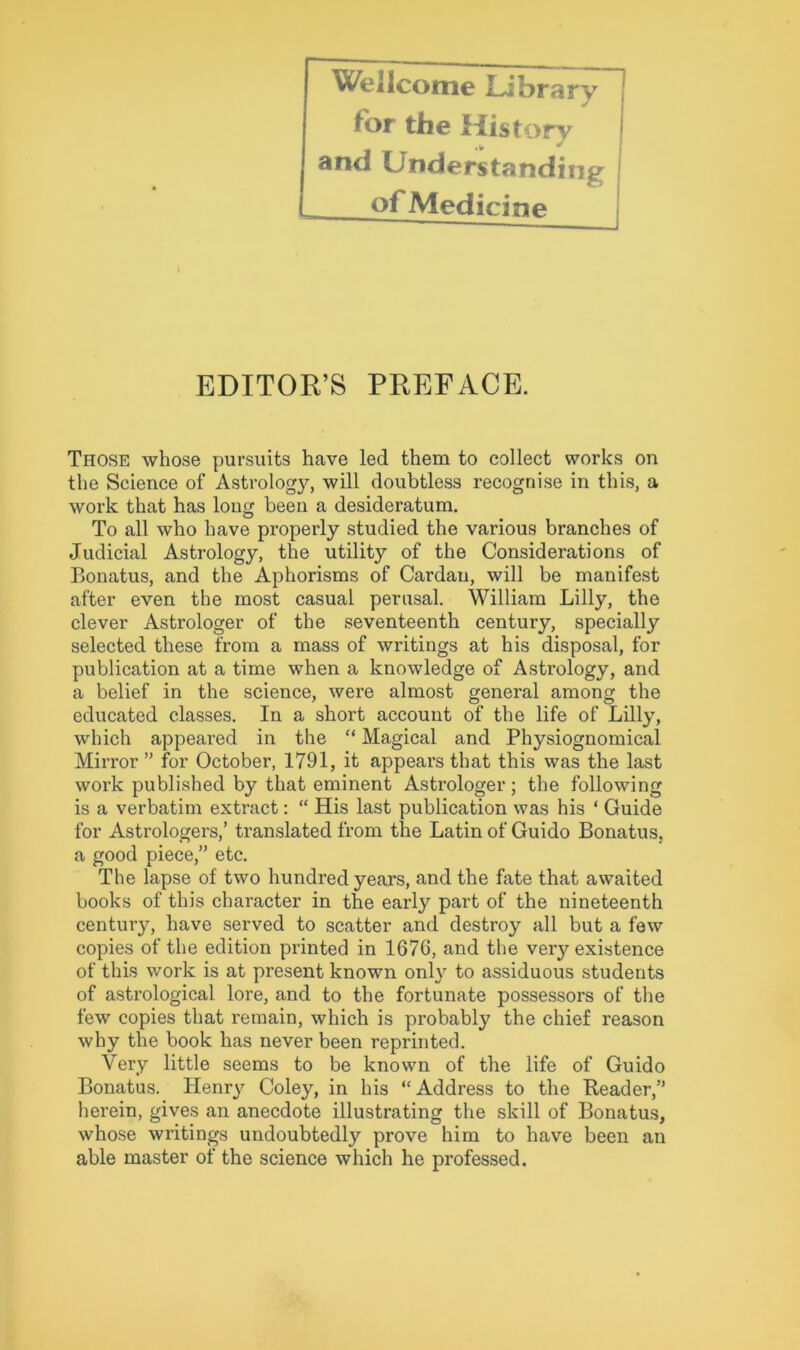 Wellcome Library j for the History < and Understanding of Medicine EDITOR’S PREFACE. Those whose pursuits have led them to collect works on the Science of Astrolog}^ will doubtless recognise in this, a work that has long been a desideratum. To all who have properly studied the various branches of Judicial Astrology, the utility of the Considerations of Bonatus, and the Aphorisms of Cardan, will be manifest after even the most casual perusal. William Lilly, the clever Astrologer of the seventeenth century, specially selected these from a mass of writings at his disposal, for publication at a time when a knowledge of Astrology, and a belief in the science, were almost general among the educated classes. In a short account of the life of Lilly, which appeared in the “ Magical and Physiognomical Mirror ” for October, 1791, it appears that this was the last work published by that eminent Astrologer; the following is a verbatim extract: “ His last publication was his * Guide for Astrologers,’ translated from the Latin of Guido Bonatus, a good piece,” etc. The lapse of two hundred years, and the fate that awaited books of this character in the early part of the nineteenth century, have served to scatter and destroy all but a few copies of the edition printed in 1676, and the very existence of this work is at present known only to assiduous students of astrological lore, and to the fortunate possessors of the few copies that remain, which is probably the chief reason why the book has never been reprinted. Very little seems to be known of the life of Guido Bonatus. Henry Coley, in his “Address to the Reader,” herein, gives an anecdote illustrating the skill of Bonatus, whose writings undoubtedly prove him to have been an able master of the science which he professed.