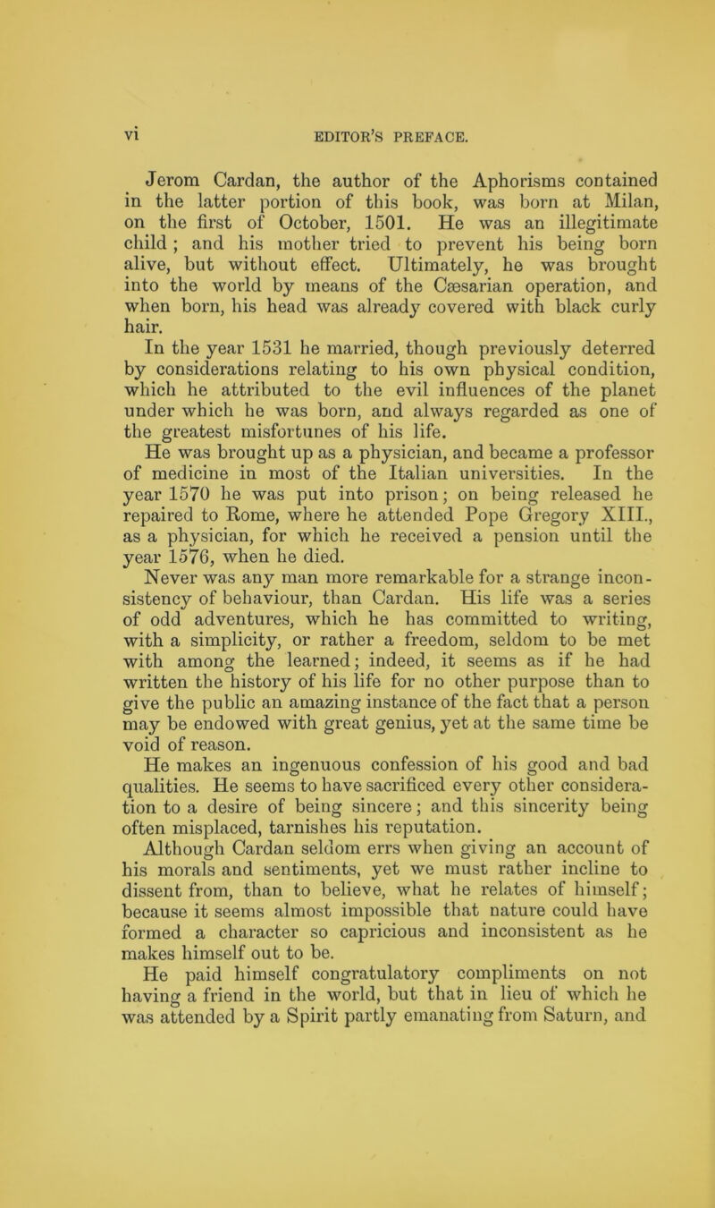 Jerom Cardan, the author of the Aphorisms contained in the latter portion of this book, was born at Milan, on the first of October, 1501. He was an illegitimate child ; and his mother tried to prevent his being born alive, but without effect. Ultimately, he was brought into the world by means of the Caesarian operation, and when born, his head was already covered with black curly hair. In the year 1531 he married, though previously deterred by considerations relating to his own physical condition, which he attributed to the evil influences of the planet under which he was born, and always regarded as one of the greatest misfortunes of his life. He was brought up as a physician, and became a professor of medicine in most of the Italian universities. In the year 1570 he was put into prison; on being released he repaired to Rome, where he attended Pope Gregory XIII., as a physician, for which he received a pension until the year 1576, when he died. Never was any man more remarkable for a strange incon- sistencv of behaviour, than Cardan. His life was a series of odd adventures, which he has committed to writing, with a simplicity, or rather a freedom, seldom to be met with among the learned; indeed, it seems as if he had written the history of his life for no other purpose than to give the public an amazing instance of the fact that a person may be endowed with great genius, yet at the same time be void of reason. He makes an ingenuous confession of his good and bad qualities. He seems to have sacrificed every other considera- tion to a desire of being sincere; and this sincerity being often misplaced, tarnishes his reputation. Although Cardan seldom errs when giving an account of his morals and sentiments, yet we must rather incline to dissent from, than to believe, what he relates of himself; because it seems almost impossible that nature could have formed a character so capricious and inconsistent as he makes himself out to be. He paid himself congratulatory compliments on not having a friend in the world, but that in lieu of which he was attended by a Spirit partly emanating from Saturn, and