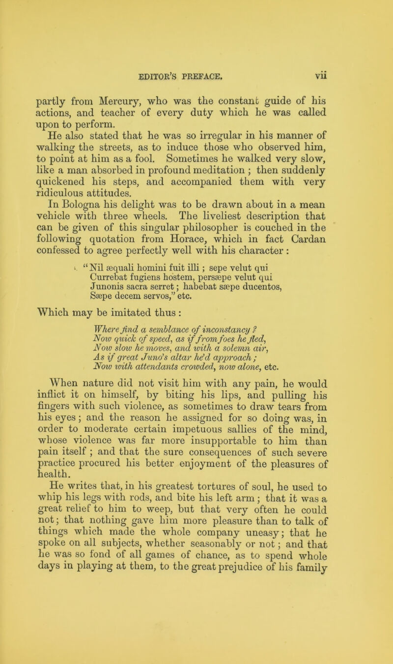 partly from Mercury, who was the constant guide of his actions, and teacher of every duty which he was called upon to perform. He also stated that he was so irregular in his manner of walking the streets, as to induce those who observed him, to point at him as a fool. Sometimes he walked very slow, like a man absorbed in profound meditation ; then suddenly quickened his steps, and accompanied them with very ridiculous attitudes. In Bologna his delight was to be drawn about in a mean vehicle with three wheels. The liveliest description that can be given of this singular philosopher is couched in the following quotation from Horace, which in fact Cardan confessed to agree perfectly well with his character: •. “ Nil sequali homini fuit ill! ; sepe velut qui Currebat fugiens hostem, persaepe velut qui Junonis sacra serret; habebat seepe ducentos, Saepe decern servos,” etc. Which may be imitated thus : Where find a semblance of inconstancy ? Noiv quick of speed, as if from foes he fled, Noiu sloiu he moves, and with a solemn air, As if great Juno's altar he'd approach ; Noiv with attendants crowded, now alone, etc. When nature did not visit him with any pain, he would inflict it on himself, by biting his lips, and pulling his fingers with such violence, as sometimes to draw tears from his eyes; and the reason he assigned for so doing was, in order to moderate certain impetuous sallies of the mind, whose violence was far more insupportable to him than pain itself ; and that the sure consequences of such severe practice procured his better enjoyment of the pleasures of health. He writes that, in his greatest tortures of soul, he used to whip his legs with rods, and bite his left arm ; that it was a great relief to him to weep, but that very often he could not; that nothing gave him more pleasure than to talk of things which made the whole company uneasy; that he spoke on all subjects, whether seasonably or not; and that he was so fond of all games of chance, as to spend whole days in playing at them, to the great prejudice of his family