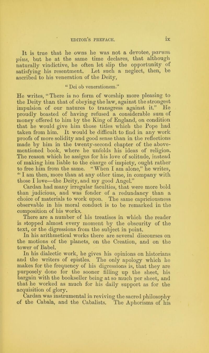 It is true that he owns he was not a devotee, parum plus, but he at the same time declares, that although naturally vindictive, he often let slip the opportunity of satisfying his resentment. Let such a neglect, then, be ascribed to his veneration of the Deity, “ Dei ob venerationem.” He writes, “There is no form of worship more pleasing to the Deity than that of obeying the law, against the strongest impulsion of our natures to transgress against it.” He proudly boasted of having refused a considerable sum of money offered to him by the King of England, on condition that he would give him those titles which the Pope had taken from him. It would be difficult to find in any work proofs of more solidity and good sense than in the reflections made by him in the twenty-second chapter of the above- mentioned book, where he unfolds his ideas of religion. The reason which he assigns for his love of solitude, instead of making him liable to the charge of impiety, ought rather to free him from the same. “When I am alone,” he writes, “ I am then, more than at any other time, in company with those I love—the Deity, and my good Angel.” Cardan had many irregular faculties, that were more bold than judicious, and was fonder of a redundancy than a choice of materials to work upon. The same capriciousness observable in his moral conduct is to be remarked in the composition of his works. There are a number of his treatises in which the reader is stopped almost every moment by the obscurity of the text, or the digressions from the subject in point. In his arithmetical works there are several discourses on the motions of the planets, on the Creation, and on the tower of Babel. In his dialectic work, he gives his opinions on historians and the writers of epistles. The only apology which he makes for the frequency of his digressions is, that they are purposely done for the sooner filling up the sheet, his bargain with the bookseller being at so much per sheet, and that he worked as much for his daily support as for the acquisition of glory. Cardan was instrumental in reviving the sacred philosophy of the Cabala, and the Cabalists. The Aphorisms of his