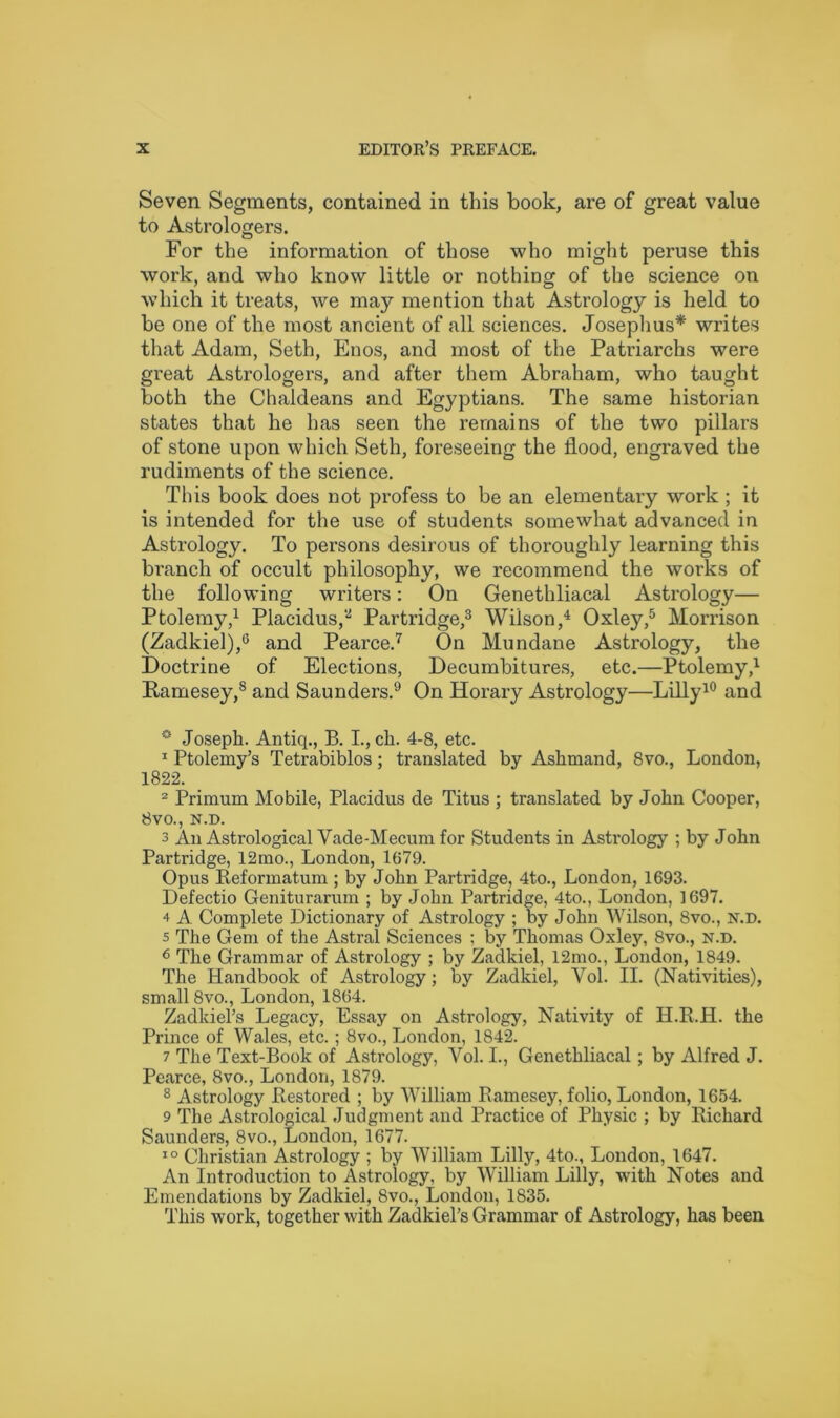 Seven Segments, contained in this book, are of great value to Astrologers. For the information of those who might peruse this work, and who know little or nothing of the science on which it treats, we may mention that Astrology is held to be one of the most ancient of all sciences. Josephus* writes that Adam, Seth, Enos, and most of the Patriarchs were great Astrologers, and after them Abraham, who taught both the Chaldeans and Egyptians. The same historian states that he has seen the remains of the two pillars of stone upon which Seth, foreseeing the flood, engraved the rudiments of the science. This book does not profess to be an elementary work ; it is intended for the use of students somewhat advanced in Astrology. To persons desirous of thoroughly learning this branch of occult philosophy, we recommend the works of the following writers: On Genethliacal Astrology— Ptolemy,1 Placidus,3 Partridge,3 Wilson,4 Oxley,5 Morrison (Zadkiel),6 and Pearce.7 On Mundane Astrology, the Doctrine of Elections, Decumbitures, etc.—Ptolemy,1 Ramesey,s and Saunders.9 On Horary Astrology—Lilly10 and ° Joseph. Antiq., B. I., ch. 4-8, etc. 1 Ptolemy’s Tetrabiblos; translated by Ashmand, 8vo., London, 1822. 2 Primum Mobile, Placidus de Titus ; translated by John Cooper, 8vo., N.D. 3 An Astrological Vade-Mecum for Students in Astrology ; by John Partridge, 12mo., London, 1679. Opus Reformatum ; by John Partridge, 4to., London, 1693. Defectio Geniturarum ; by John Partridge, 4to., London, 1697. 4 A Complete Dictionary of Astrology ; by John Wilson, 8vo., N.D. s The Gem of the Astral Sciences ; by Thomas Oxley, 8vo., n.d. 6 The Grammar of Astrology ; by Zadkiel, 12mo., London, 1849. The Handbook of Astrology; by Zadkiel, Vol. II. (Nativities), small 8vo., London, 1864. Zadkiel’s Legacy, Essay on Astrology, Nativity of IP.R.H. the Prince of Wales, etc.; 8vo., London, 1842. 7 The Text-Book of Astrology, Vol. I., Genethliacal; by Alfred J. Pearce, 8vo., London, 1879. 8 Astrology Restored ; by William Ramesey, folio, London, 1654. 9 The Astrological Judgment and Practice of Physic ; by Richard Saunders, 8vo., London, 1677. 10 Christian Astrology ; by William Lilly, 4to., London, 1647. An Introduction to Astrology, by William Lilly, with Notes and Emendations by Zadkiel, 8vo., London, 1835. This work, together with Zadkiel’s Grammar of Astrology, has been.