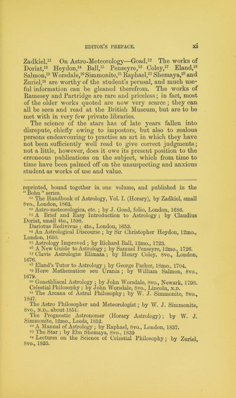 Zadkiel.* 11 On Astro-Meteorology—Goad.12 The works of Doriat,13 Heydon,14 Ball,15 Penseyre,16 Coley,17 Eland,18 Salmon,19 Worsdale, 20Simmonite,21 Raphael,22 Shemaya,23 and Zuriel,24 are worthy of the student’s perusal, and much use- ful information can be gleaned therefrom. The works of Ramesey and Partridge are rare and priceless; in fact, most of the older works quoted are now very scarce ; they can all be seen and read at the British Museum, but are to be met with in very few private libraries. The science of the stars has of late years fallen into disrepute, chiefly owing to impostors, but also to zealous persons endeavouring to practise an art in which they have not been sufficiently well read to give correct judgments; not a little, however, does it owe its present position to the erroneous publications on the subject, which from time to time have been palmed off on the unsuspecting and anxious student as works of use and value. reprinted, bound together in one volume, and published in the “ Bohn ” series. 11 The Handbook of Astrology, Vol. I. (Horary), by Zadkiel, small 8vo., London, 1863. 12 Astro-meteorologica, etc.; by J. Goad, folio, London, 1686. J3 A Brief and Easy Introduction to Astrology ; by Claudius Doriat, small 4to., 1598. Dariotus Redivivus ; 4to., London, 1653. m An Astrological Discourse ; by Sir Christopher Heydon, 12mo., London, 1650. Astrology Improved ; by Richard Ball, 12mo., 1723. 16 A New Guide to Astrology ; by Samuel Penseyre, 12mo., 1726. x? Clavis Astrologke Elimata ; by Henry Coley, 8vo., London, 1676. 18 Eland’s Tutor to Astrology ; by George Parker, 18mo., 1704. J9 Horse Mathematicse seu Urania; by William Salmon, 8vo., 1679. 20 Genethliacal Astrology ; by John Worsdale, 8vo., Newark, 1798. Celestial Philosophy ; by John Worsdale, 8vo., Lincoln, n.d. 21 The Arcana of Astral Philosophy; by W. J. Simmonite, 8vo., 1847. The Astro Philosopher and Meteorologist; by W. J. Simmonite, 8vo., n.d., about 1851. The Prognostic Astronomer (Horary Astrology); by W. J. Simmonite, 12mo., Leeds, 1852. 22 xV Manual of Astrology ; by Raphael, 8vo., London, 1837. 23 The Star ; by Ebn Shemaya, 8vo., 1839 24 Lectures on the Science of Celestial Philosophy: by Zuriel 8vo., 1835. *