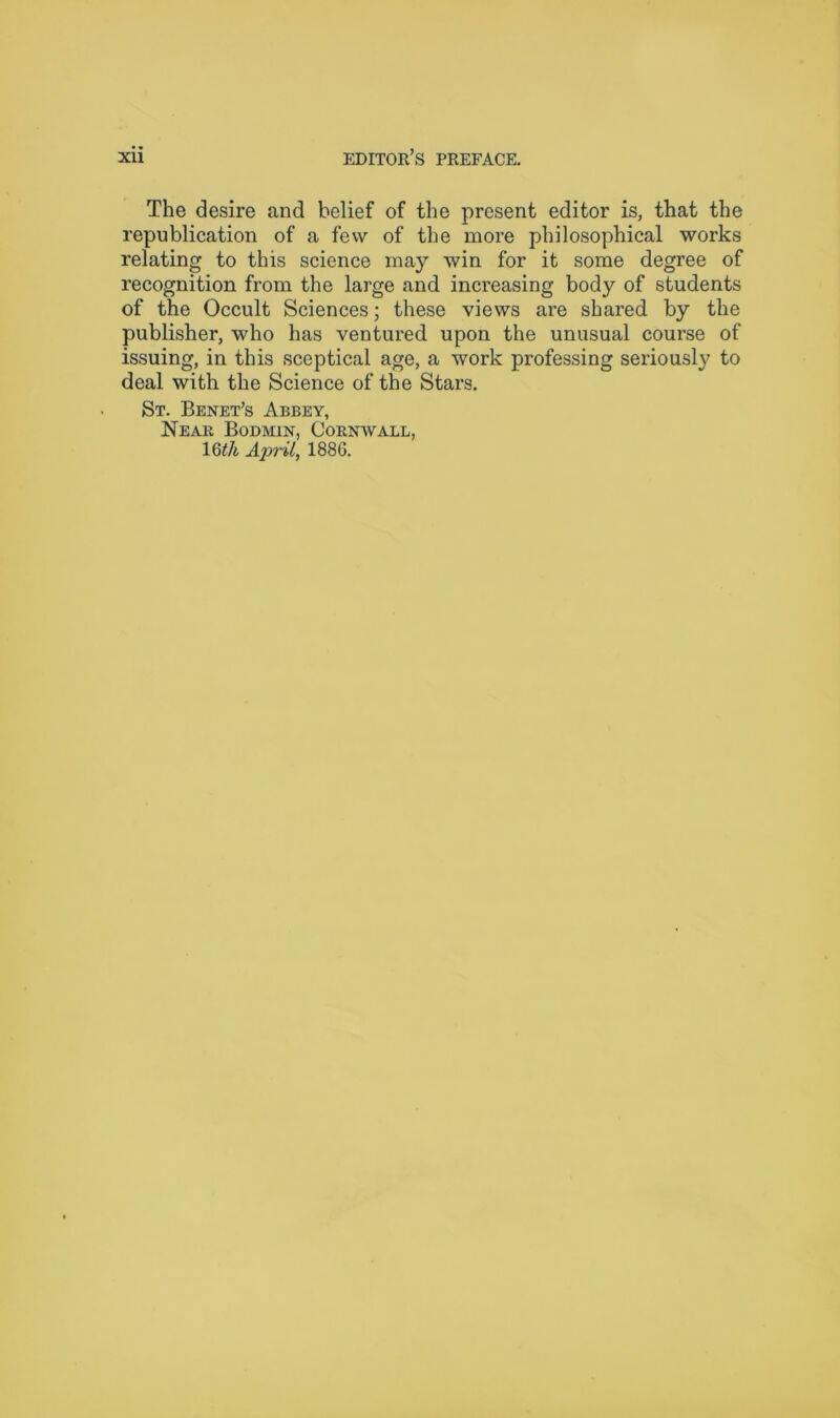 The desire and belief of the present editor is, that the republication of a few of the more philosophical works relating to this science may win for it some degree of recognition from the large and increasing body of students of the Occult Sciences; these views are shared by the publisher, who has ventured upon the unusual course of issuing, in this sceptical age, a work professing seriously to deal with the Science of the Stars. St. Benet’s Abbey, Near Bodmin, Cornwall, 16^/i April, 188G.