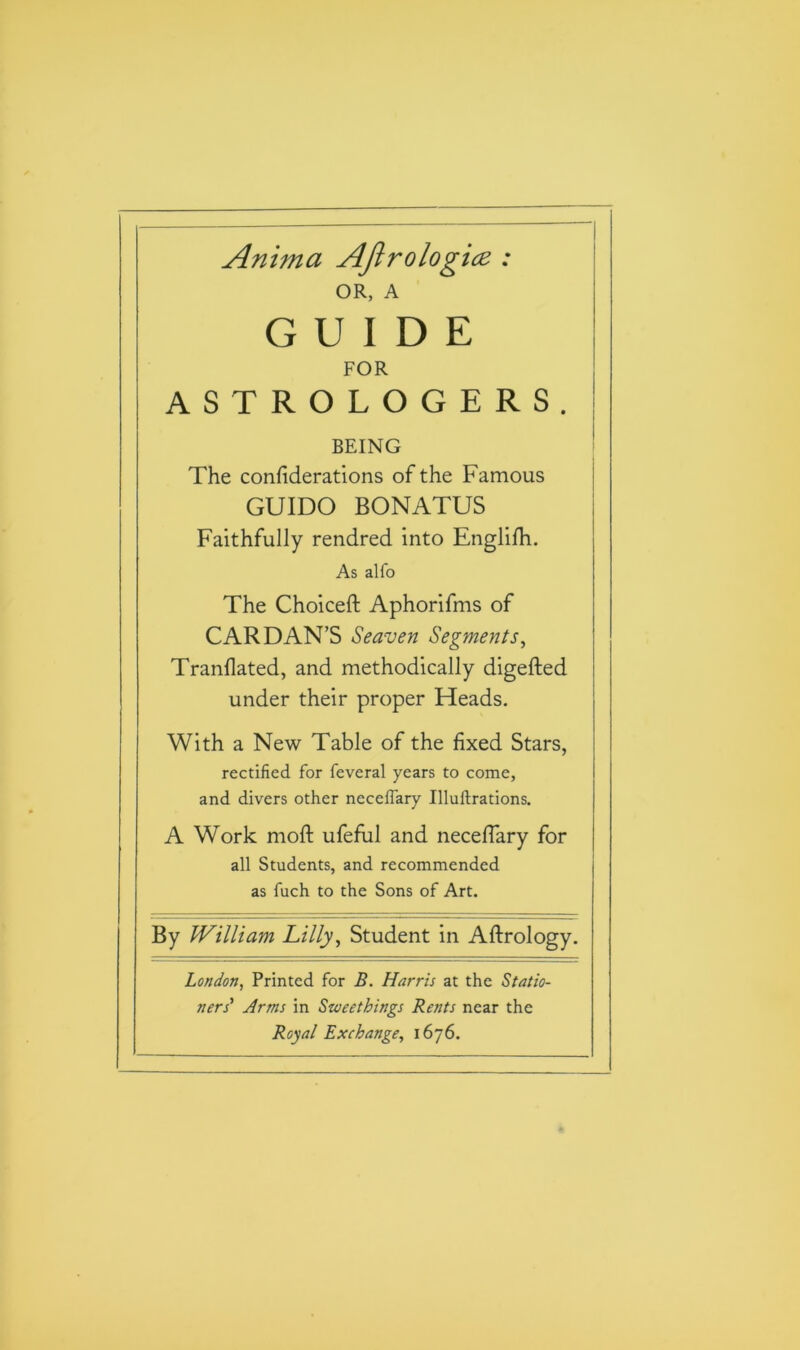 Anima AJlrologicz : OR, A GUIDE FOR ASTROLOGERS. BEING The confederations of the Famous GUIDO BONATUS Faithfully rendred into Englifh. As alfo The Choiceft Aphorifms of CARDAN’S Seaven Segments, Tranflated, and methodically digefted under their proper Heads. With a New Table of the fixed Stars, rectified for feveral years to come, and divers other neceffary Uluflrations. A Work moft ufeful and neceffary for all Students, and recommended as fuch to the Sons of Art. By William Lilly, Student in Aftrology. London, Printed for B. Harris at the Statio- ners' Arms in Sweethings Rents near the Royal Exchange, 1676.