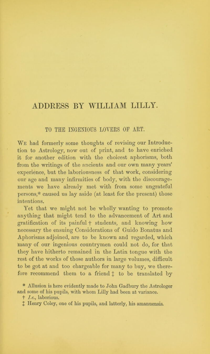 ADDRESS BY WILLIAM LILLY. TO THE INGENIOUS LOVERS OF ART. We had formerly some thoughts of revising our Introduc- tion to Astrology, now out of print, and to have enriched it for another edition with the choicest aphorisms, both from the writings of the ancients and our own many years’ experience, but the laboriousness of that work, considering our age and many infirmities of body, with the discourage- ments we have already met with from some ungrateful persons,* caused us lay aside (at least for the present) those intentions. Yet that we might not be wholly wanting to promote anything that might tend to the advancement of Art and gratification of its painful f students, and knowing how necessary the ensuing Considerations of Guido Bonatus and Aphorisms adjoined, are to be known and regarded, which many of our ingenious countrymen could not do, for that they have hitherto remained in the Latin tongue with the rest of the works of those authors in large volumes, difficult to be got at and too chargeable for many to buy, we there- fore recommend them to a friend X to be translated by * Allusion is here evidently made to John Gadbury the Astrologer and some of his pupils, with whom Lilly had been at variance. t I.e., laborious. X Henry Coley, one of his pupils, and latterly, his amanuensis.