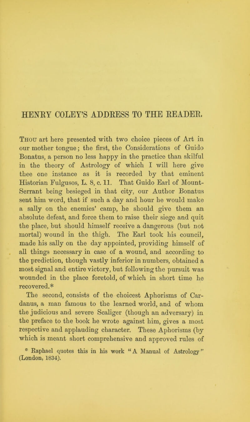 HENRY COLEY’S ADDRESS TO THE READER, Thou art here presented with two choice pieces of Art in our mother tongue; the first, the Considerations of Guido Bonatus, a person no less happy in the practice than skilful in the theory of Astrology of which I will here give thee one instance as it is recorded by that eminent Historian Fulgusos, L. 8, c. 11. That Guido Earl of Mount- Serrant being besieged in that city, our Author Bonatus sent him word, that if such a day and hour he would make a sally on the enemies’ camp, he should give them an absolute defeat, and force them to raise their siege and quit the place, but should himself receive a dangerous (but not mortal) wound in the thigh. The Earl took his council, made his sally on the day appointed, providing himself of all things necessary in case of a wound, and according to the prediction, though vastly inferior in numbers, obtained a most signal and entire victory, but following the pursuit was wounded in the place foretold, of which in short time he recovered.* The second, consists of the choicest Aphorisms of Car- danus, a man famous to the learned world, and of whom the judicious and severe Scaliger (though an adversary) in the preface to the book he wrote against him, gives a most respective and applauding character. These Aphorisms (by which is meant short comprehensive and approved rules of * Raphael quotes this in his work “ A Manual of Astrology ” (London, 1834).