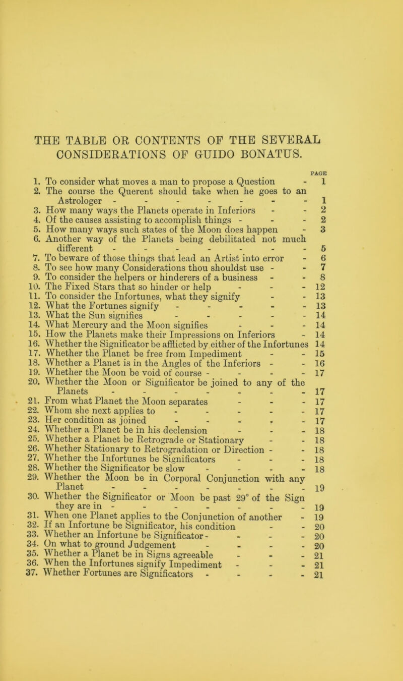 THE TABLE OR CONTENTS OF THE SEVERAL CONSIDERATIONS OF GUIDO BONATUS. PAGE 1. To consider what moves a man to propose a Question 2. The course the Querent should take when he goes to an Astrologer ------- 3. How many ways the Planets operate in Inferiors 4. Of the causes assisting to accomplish things - - - 5. How many ways such states of the Moon does happen 6. Another way of the Planets being debilitated not much different ------- 7. To beware of those things that lead an Artist into error 8. To see how many Considerations thou shouldst use - 9. To consider the helpers or hinderers of a business 10. The Fixed Stars that so hinder or help - - - 11. To consider the Infortunes, what they signify 12. What the Fortunes signify - 13. What the Sun signifies - - - - - 14. What Mercury and the Moon signifies - - - 15. How the Planets make their Impressions on Inferiors 16. Whether the Significator be afflicted by either of the Infortunes 17. Whether the Planet be free from Impediment 18. Whether a Planet is in the Angles of the Inferiors - 19. Whether the Moon be void of course - - - - 20. Whether the Moon or Significator be joined to any of the Planets ------- 21. From what Planet the Moon separates - 22. Whom she next applies to 23. Her condition as joined - 24. Whether a Planet be in his declension 25. WThether a Planet be Retrograde or Stationary 26. Whether Stationary to Retrogradation or Direction - 27. Whether the Infortunes be Significators - 28. Whether the Significator be slow - 29. Whether the Moon be in Corporal Conjunction with any Planet ------- 30. Whether the Significator or Moon be past 29° of the Sign they are in - 31. When one Planet applies to the Conjunction of another 32. If an Infortune be Significator, his condition 33. Whether an Infortune be Significator - 34. On what to ground Judgement - 35. W hether a Planet be in Signs agreeable - 36. When the Infortunes signify Impediment - 1 1 2 2 3 b 6 7 8 12 13 13 14 14 14 14 15 16 17 17 17 17 17 18 18 18 18 18 19 19 19 20 20 20 21 21