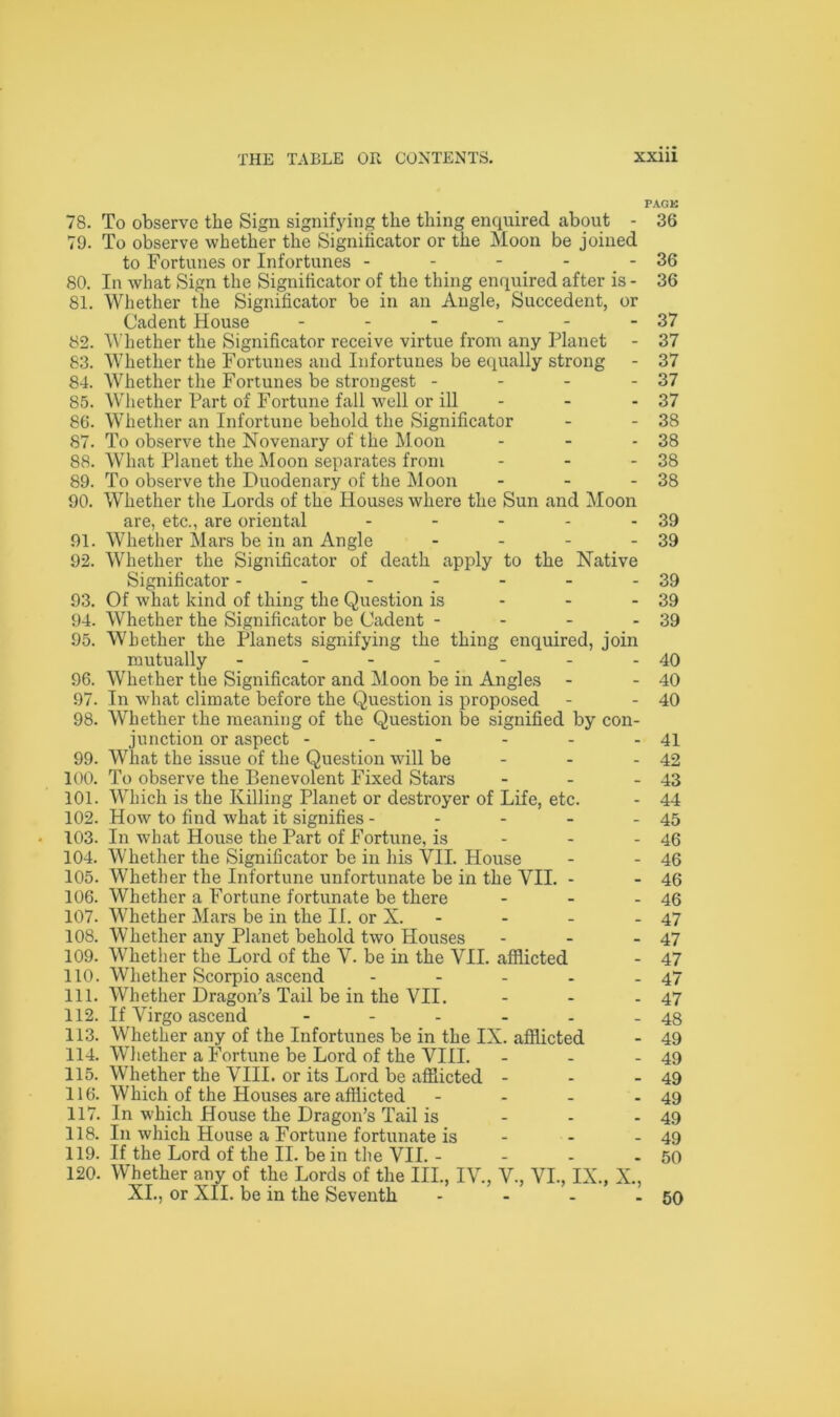 FAGK 78. To observe the Sign signifying the thing enquired about - 36 79. To observe whether the Significator or the Moon be joined to Fortunes or Infortunes - - - - - 36 80. In what Sign the Significator of the thing enquired after is - 36 81. Whether the Significator be in an Angle, Succedent, or Cadent House - - - - - - 37 82. Whether the Significator receive virtue from any Planet - 37 83. Whether the Fortunes and Infortunes be equally strong - 37 84. Whether the Fortunes be strongest - - - - 37 85. Whether Part of Fortune fall well or ill - - - 37 86. Whether an Infortune behold the Significator - - 38 87. To observe the Novenary of the Moon - - - 38 88. What Planet the Moon separates from - - - 38 89. To observe the Duodenary of the Moon - - - 38 90. Whether the Lords of the Houses where the Sun and Moon are, etc., are oriental - - - - - 39 91. Whether Mars be in an Angle - - - - 39 92. Whether the Significator of death apply to the Native Significator - - - - - - -39 93. Of what kind of thing the Question is - - - 39 94. Whether the Significator be Cadent - - - - 39 95. Whether the Planets signifying the thing enquired, join mutually - - - - - - -40 96. Whether the Significator and Moon be in Angles - - 40 97. In what climate before the Question is proposed - - 40 98. Whether the meaning of the Question be signified by con- junction or aspect - - - - - - 41 99. What the issue of the Question will be - - - 42 100. To observe the Benevolent Fixed Stars - - - 43 101. Which is the Killing Planet or destroyer of Life, etc. - 44 102. How to find what it signifies - - - - - 45 103. In what House the Part of Fortune, is - - 46 104. Whether the Significator be in his VII. House - - 46 105. Whether the Infortune unfortunate be in the VII. - - 46 106. Whether a Fortune fortunate be there - - - 46 107. Whether Mars be in the II. or N. - - - 47 108. Whether any Planet behold two Houses - - - 47 109. Whether the Lord of the V. be in the VII. afflicted - 47 110. Whether Scorpio ascend - - - - - 47 111. Whether Dragon’s Tail be in the VII. - - - 47 112. If Virgo ascend - - - - - - 48 113. Whether any of the Infortunes be in the IX. afflicted - 49 114. Whether a Fortune be Lord of the VIII. - - - 49 115. Whether the VIII. or its Lord be afflicted - - - 49 116. Which of the Houses are afflicted - - - - 49 117. In which House the Dragon’s Tail is - - - 49 118. In which House a Fortune fortunate is - - - 49 119. If the Lord of the II. be in the VII. - - - - 50 120. Whether any of the Lords of the III., IV., V., VI., IX., X., XI., or XII. be in the Seventh - - - - 50
