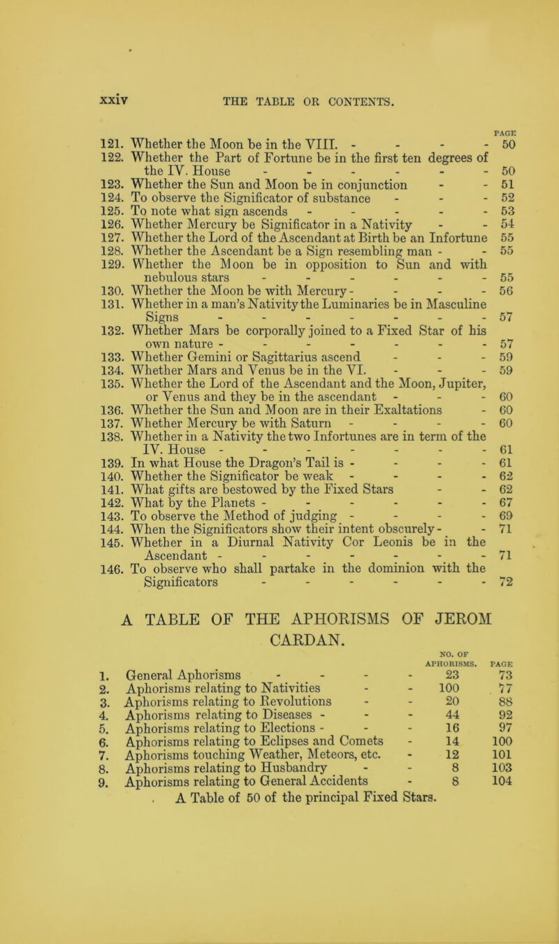 PAGE 121. Whether the Moon be in the VIII. - - - - 50 122. Whether the Part of Fortune be in the first ten degrees of the IV. House - - - - - - 50 123. Whether the Sun and Moon be in conjunction - - 51 124. To observe the Significator of substance - - - 52 125. To note what sign ascends - - - - - 53 126. Whether Mercury be Significator in a Nativity - - 54 127. Whether the Lord of the Ascendant at Birth be an Infortune 55 128. Whether the Ascendant be a Sign resembling man - - 55 129. Whether the Moon be in opposition to Sun and with nebulous stars - - - - - - 55 130. Whether the Moon be with Mercury- - - - 56 131. Whether in a man’s Nativity the Luminaries be in Masculine Signs - - - - - - -57 132. Whether Mars be corporally joined to a Fixed Star of his own nature - - - - - - -57 133. Whether Gemini or Sagittarius ascend - - - 59 134. Whether Mars and Venus be in the VI. - - - 59 135. Whether the Lord of the Ascendant and the Moon, Jupiter, or Venus and they be in the ascendant - - - 60 136. Whether the Sun and Moon are in their Exaltations - 60 137. Whether Mercury be with Saturn - - - - 60 138. Whether in a Nativity the two Infortunes are in term of the IV. House - - - - - - - 61 139. In what House the Dragon’s Tail is - - - - 61 140. Whether the Significator be weak - - - - 62 141. What gifts are bestowed by the Fixed Stars - - 62 142. What by the Planets - - - - - - 67 143. To observe the Method of judging - - - - 69 144. When the Significators show their intent obscurely- - 71 145. Whether in a Diurnal Nativity Cor Leonis be in the Ascendant - - - - - - - 71 146. To observe who shall partake in the dominion with the Significators - - - - - - 72 A TABLE OF THE APHORISMS OF JEROM CARDAN. NO. OF 1. General Aphorisms APHORISMS. 23 PAGE 73 2. Aphorisms relating to Nativities 100 77 3. Aphorisms relating to Revolutions 20 88 4. Aphorisms relating to Diseases - 44 92 5. Aphorisms relating to Elections - 16 97 6. Aphorisms relating to Eclipses and Comets 14 100 7. Aphorisms touching Weather, Meteors, etc. 12 101 8. Aphorisms relating to Husbandry 8 103 9. Aphorisms relating to General Accidents 8 104 A Table of 50 of the principal Fixed Stars.