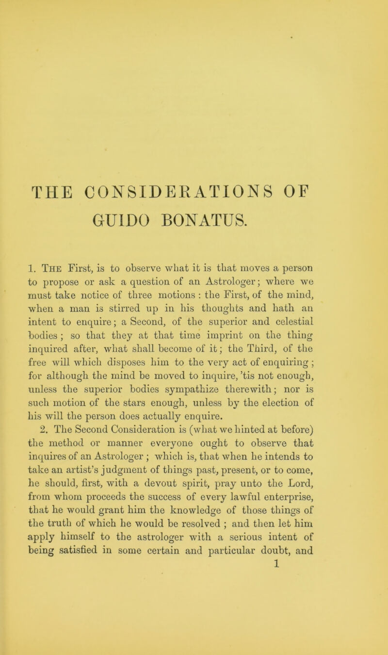 THE CONSIDERATIONS OF GUIDO BONATUS. 1. The First, is to observe what it is that moves a person to propose or ask a question of an Astrologer; where we must take notice of three motions : the First, of the mind, when a man is stirred up in his thoughts and hath an intent to enquire; a Second, of the superior and celestial bodies ; so that they at that time imprint on the thing inquired after, what shall become of it; the Third, of the free will which disposes him to the very act of enquiring ; for although the mind be moved to inquire, ’tis not enough, unless the superior bodies sympathize therewith; nor is such motion of the stars enough, unless by the election of his will the person does actually enquire. 2. The Second Consideration is (what we hinted at before) the method or manner everyone ought to observe that inquires of an Astrologer ; which is, that when he intends to take an artist’s judgment of things past, present, or to come, he should, first, with a devout spirit, pray unto the Lord, from whom proceeds the success of every lawful enterprise, that he would grant him the knowledge of those things of the truth of which he would be resolved ; and then let him apply himself to the astrologer with a serious intent of being satisfied in some certain and particular doubt, and