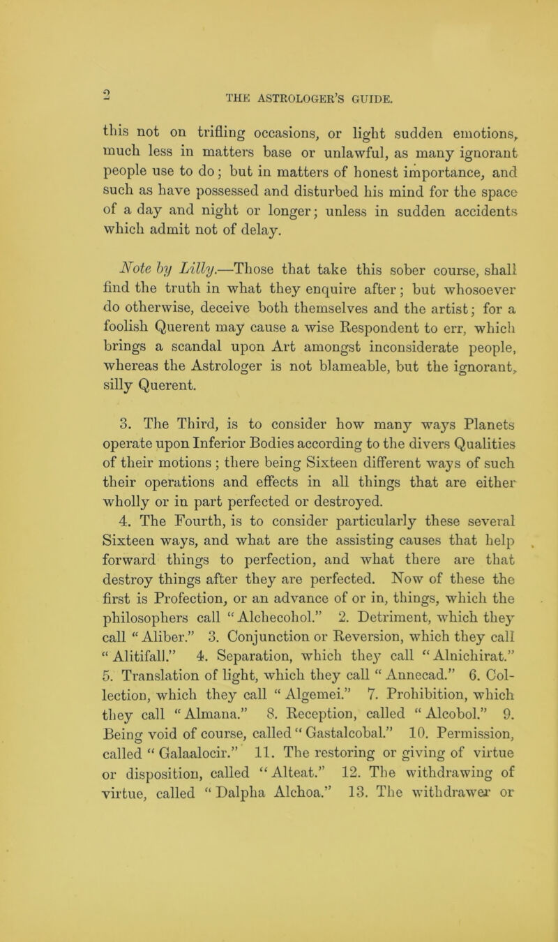 O this not on trifling occasions, or light sudden emotions, much less in matters base or unlawful, as many ignorant people use to do; but in matters of honest importance, and such as have possessed and disturbed his mind for the space of a day and night or longer; unless in sudden accidents which admit not of delay. Note by Lilly.—Those that take this sober course, shall find the truth in what they enquire after; but whosoever do otherwise, deceive both themselves and the artist; for a foolish Querent may cause a wise Respondent to err, which brings a scandal upon Art amongst inconsiderate people, whereas the Astrologer is not blarneable, but the ignorant, silly Querent. 3. The Third, is to consider how many ways Planets operate upon Inferior Bodies according to the divers Qualities of their motions ; there being Sixteen different ways of such their operations and effects in all things that are either wholly or in part perfected or destroyed. 4. The Fourth, is to consider particularly these several Sixteen ways, and what are the assisting causes that help forward things to perfection, and what there are that destroy things after they are perfected. Now of these the first is Protection, or an advance of or in, things, which the philosophers call “ Alchecohol.” 2. Detriment, which they call “ Aliber.” 3. Conjunction or Reversion, which they call “ Alitifall4. Separation, which the}7 call “ Alnichirat.” 5. Translation of light, which they call “ Annecad.” 6. Col- lection, which they call “ Algemei.” 7. Prohibition, which they call “Almana.” 8. Reception, called “Alcohol.” 9. Berne void of course, called “ Gastalcobal.” 10. Permission, called “ Galaalocir.” 11. The restoring or giving of virtue or disposition, called “Alteat.” 12. The withdrawing of virtue, called “ Dalpha Alchoa.” 13. The with drawer or