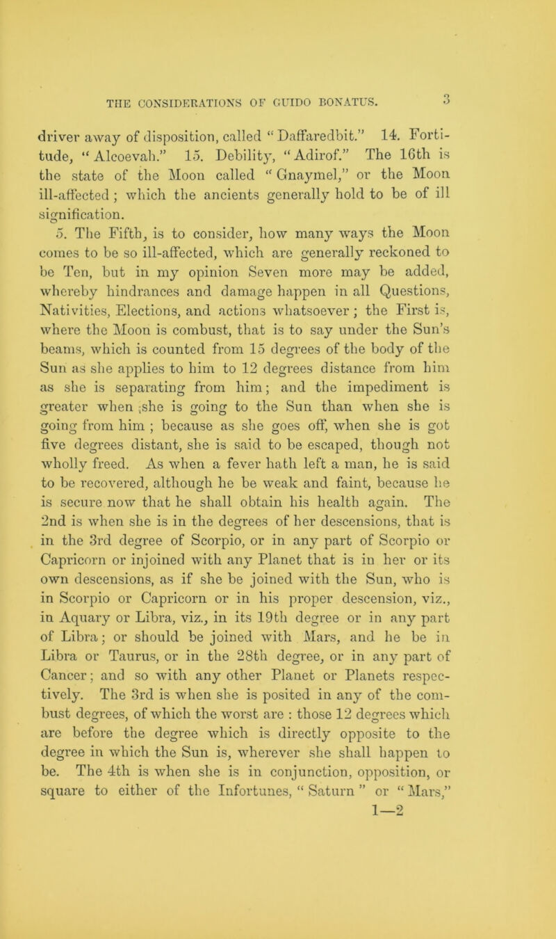 driver away of disposition, called “ Daffaredbit.” 14. Forti- tude, “ Alcoevah.” 15. Debility, “Adirof.” The lGth is the state of the Moon called <c Gnaymel,” or the Moon ill-affected ; which the ancients generally hold to be of ill signification. 5. The Fifth, is to consider, how many ways the Moon comes to be so ill-affected, which are generally reckoned to be Ten, but in my opinion Seven more may be added, whereby hindrances and damage happen in all Questions, Nativities, Elections, and actions whatsoever ; the First is, where the Moon is combust, that is to say under the Sun’s beams, which is counted from 15 degrees of the body of the Sun as she applies to him to 12 degrees distance from him as she is separating from him; and the impediment is greater when ,she is going to the Sun than when she is going from him ; because as she goes off, when she is got five degrees distant, she is said to be escaped, though not wholly freed. As when a fever hath left a man, he is said to be recovered, although he be weak and faint, because lie is secure now that he shall obtain his health again. The 2nd is when she is in the degrees of her descensions, that is in the 3rd degree of Scorpio, or in any part of Scorpio or Capricorn or injoined with any Planet that is in her or its own descensions, as if she be joined with the Sun, who is in Scorpio or Capricorn or in his proper descension, viz., in Aquary or Libra, viz., in its 19th degree or in any part of Libra; or should be joined with Mars, and he be in Libra or Taurus, or in the 28t’n degree, or in any part of Cancer; and so with any other Planet or Planets respec- tively. The 3rd is when she is posited in any of the com- bust degrees, of which the worst are : those 12 degrees which arc before the degree which is directly opposite to the degree in which the Sun is, wherever she shall happen to be. The 4th is when she is in conjunction, opposition, or square to either of the Infortunes, “ Saturn ” or “ Mars,” 1—2
