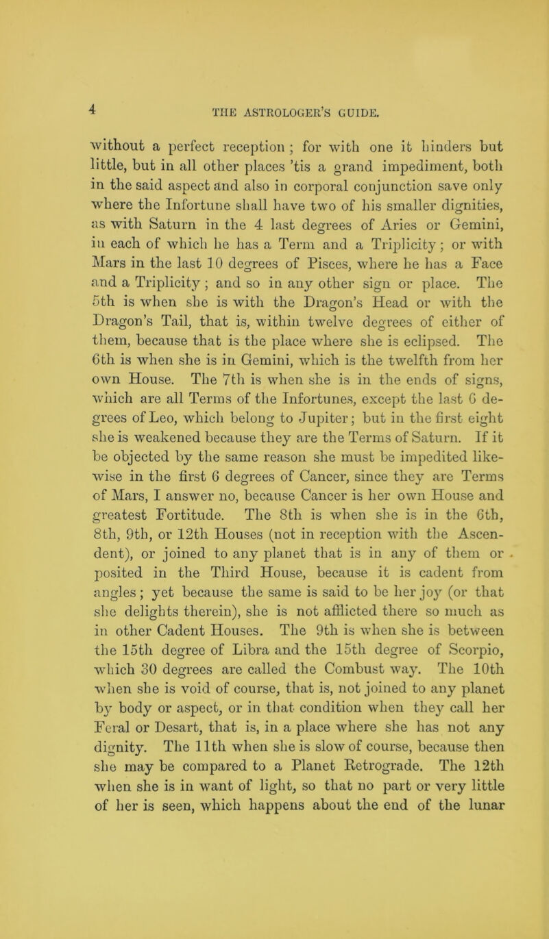 without a perfect reception ; for with one it hinders but little, but in all other places ’tis a grand impediment, both in the said aspect and also in corporal conjunction save only where the Infortune shall have two of his smaller dignities, as with Saturn in the 4 last degrees of Aries or Gemini, in each of which he has a Term and a Triplicity; or with Mars in the last 10 degrees of Pisces, where he has a Face and a Triplicity ; and so in any other sign or place. The 5th is when she is with the Dragon’s Head or with the Dragon’s Tail, that is, within twelve degrees of either of them, because that is the place where she is eclipsed. The 6th is when she is in Gemini, which is the twelfth from her own House. The 7th is when she is in the ends of signs, which are all Terms of the Infortunes, except the last 6 de- grees of Leo, which belong to Jupiter; but in the first eight she is weakened because they are the Terms of Saturn. If it be objected by the same reason she must be impedited like- wise in the first 6 degrees of Cancer, since they are Terms of Mars, I answer no, because Cancer is her own House and greatest Fortitude. The 8th is when she is in the 6th, 8th, 9th, or 12th Houses (not in reception with the Ascen- dent), or joined to any planet that is in any of them or . posited in the Third House, because it is cadent from angles; yet because the same is said to be her joy (or that she delights therein), she is not afflicted there so much as in other Cadent Houses. The 9th is when she is between the loth degree of Libra and the 15th degree of Scorpio, which 30 degrees are called the Combust way. The 10th when she is void of course, that is, not joined to any planet by body or aspect, or in that condition when they call her Feral or Desart, that is, in a place where she has not any dignity. The 11th when she is slow of course, because then she may be compared to a Planet Retrograde. The 12th when she is in want of light, so that no part or very little of her is seen, which happens about the end of the lunar