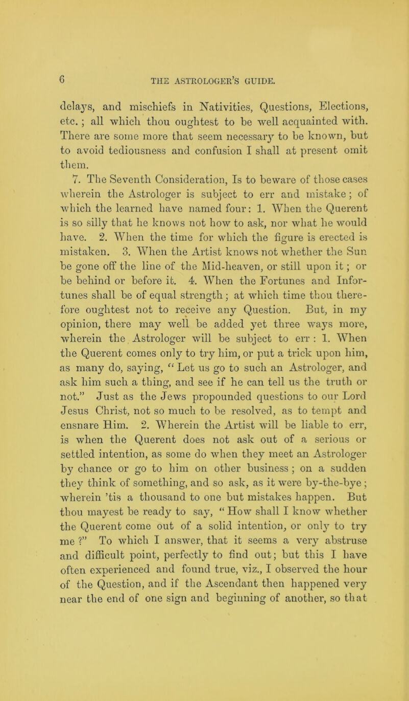 delays, and mischiefs in Nativities, Questions, Elections, etc. ; all which thou oughtest to be well acquainted with. There are some more that seem necessaiy to be known, but to avoid tediousness and confusion I shall at present omit them. 7. The Seventh Consideration, Is to beware of those cases wherein the Astrologer is subject to err and mistake; of which the learned have named four: 1. When the Querent is so silly that he knows not how to ask, nor what he would have. 2. When the time for which the figure is erected is O mistaken. 3. When the Artist knows not whether the Sun he gone off the line of the Mid-heaven, or still upon it; or he behind or before it. 4. When the Fortunes and Infor- tunes shall be of equal strength; at which time thou there- fore oughtest not to receive any Question. But, in my opinion, there may well be added yet three ways more, wherein the Astrologer will be subject to err: 1. When the Querent comes only to try him, or put a trick upon him, as many do, saying, “ Let us go to such an Astrologer, and ask him such a thing, and see if he can tell us the truth or not.” Just as the Jews propounded questions to our Lord Jesus Christ, not so much to be resolved, as to tempt and ensnare Him. 2. Wherein the Artist will be liable to err, is when the Querent does not ask out of a serious or settled intention, as some do when they meet an Astrologer by chance or go to him on other business ; on a sudden they think of something, and so ask, as it were by-the-bye ; wherein ’tis a thousand to one but mistakes happen. But thou mayest be ready to say, “ How shall I know whether the Querent come out of a solid intention, or only to try me ?” To which I answer, that it seems a very abstruse and difficult point, perfectly to find out; but this I have often experienced and found true, viz., I observed the hour of the Question, and if the Ascendant then happened very near the end of one sign and beginning of another, so that