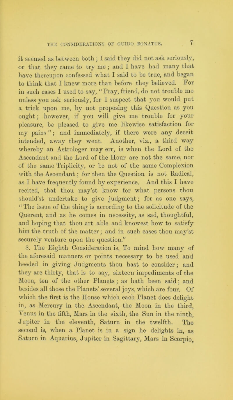 it seemed as between both ; I said they did not ask seriously, or that they came to try me ; and I have had many that have thereupon confessed what I said to be true, and began to think that I knew more than before they believed. For in such cases I used to say, “ Pray, friend, do not trouble me unless you ask seriousty, for I suspect that you would put a trick upon me, by not proposing this Question as you ought; however, if you will give me trouble for your pleasure, be pleased to give me likewise satisfaction for my pains ” ; and immediately, if there were any deceit intended, away they went. Another, viz., a third way whereby an Astrologer may err, is when the Lord of the Ascendant and the Lord of the Hour are not the same, nor of the same Triplicity, or be not of the same Complexion with the Ascendant ; for then the Question is not Radical, as I have frequently found by experience. And this I have recited, that thou rnay’st know for what persons thou should’st undertake to give judgment; for as one says, “ The issue of the thins: is according to the solicitude of the Querent, and as he comes in necessity, as sad, thoughtful, and hoping that thou art able and knowest how to satisfy him the truth of the matter; and in such cases thou may’st securely venture upon the question.” 8. The Eighth Consideration is. To mind how many of the aforesaid manners or points necessary to be used and heeded in giving Judgments thou hast to consider; and they are thirty, that is to say, sixteen impediments of the Moon, ten of the other Planets; as hath been said; and besides all those the Planets’ several joys, which are four. Of which the first is the House which each Planet does delight in, as Mercury in the Ascendant, the Moon in the third, Venus in the fifth, Mars in the sixth, the Sun in the ninth, Jupiter in the eleventh, Saturn in the twelfth. The second is, when a Planet is in a sign he delights in, as Saturn in Aquarius, Jupiter in Sagittary, Mars in Scorpio,