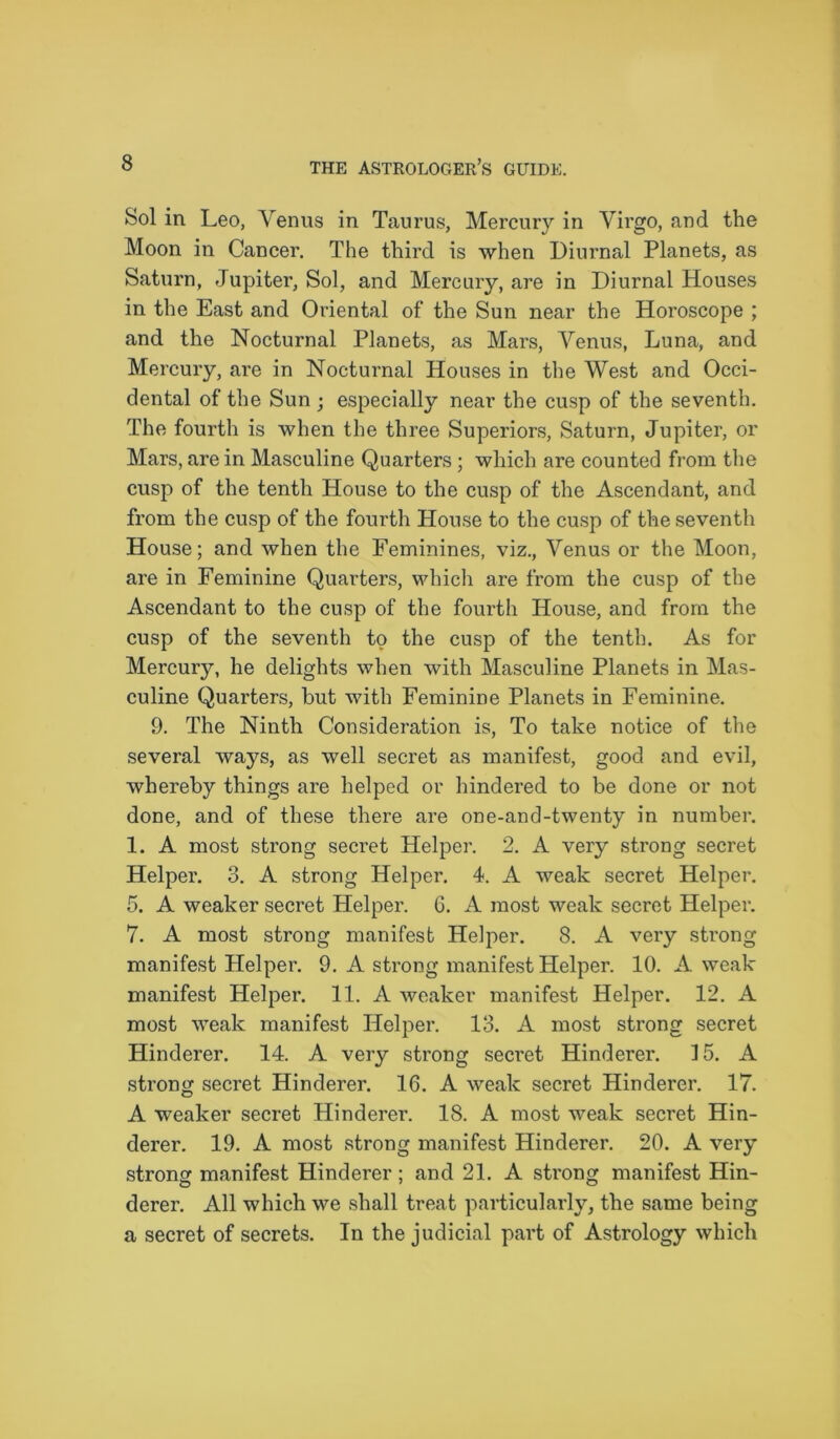 Sol in Leo, Venus in Taurus, Mercury in Virgo, and the Moon in Cancer. The third is when Diurnal Planets, as Saturn, Jupiter, Sol, and Mercury, are in Diurnal Houses in the East and Oriental of the Sun near the Horoscope ; and the Nocturnal Planets, as Mars, Venus, Luna, and Mercury, are in Nocturnal Houses in the West and Occi- dental of the Sun ; especially near the cusp of the seventh. The fourth is when the three Superiors, Saturn, Jupiter, or Mars, are in Masculine Quarters; which are counted from the cusp of the tenth House to the cusp of the Ascendant, and from the cusp of the fourth House to the cusp of the seventh House; and when the Feminines, viz., Venus or the Moon, are in Feminine Quarters, which are from the cusp of the Ascendant to the cusp of the fourth House, and from the cusp of the seventh to the cusp of the tenth. As for Mercury, he delights when with Masculine Planets in Mas- culine Quarters, but with Feminine Planets in Feminine. 9. The Ninth Consideration is, To take notice of the several ways, as well secret as manifest, good and evil, whereby things are helped or hindered to be done or not done, and of these there are one-and-twenty in number. 1. A most strong secret Helper. 2. A very strong secret Helper. 3. A strong Helper. 4. A weak secret Helper. 5. A weaker secret Helper. 6. A most weak secret Helper. 7. A most strong manifest Helper. 8. A very strong manifest Helper. 9. A strong manifest Helper. 10. A weak manifest Helper. 11. A weaker manifest Helper. 12. A most weak manifest Helper. 13. A most strong secret Hinderer. 14. A very strong secret Hinderer. 15. A strong secret Hinderer. 16. A weak secret Hinderer. 17. A weaker secret Hinderer. 18. A most weak secret Hin- derer. 19. A most strong manifest Hinderer. 20. A very strong manifest Hinderer; and 21. A strong manifest Hin- derer. All which we shall treat particularly, the same being a secret of secrets. In the judicial part of Astrology which