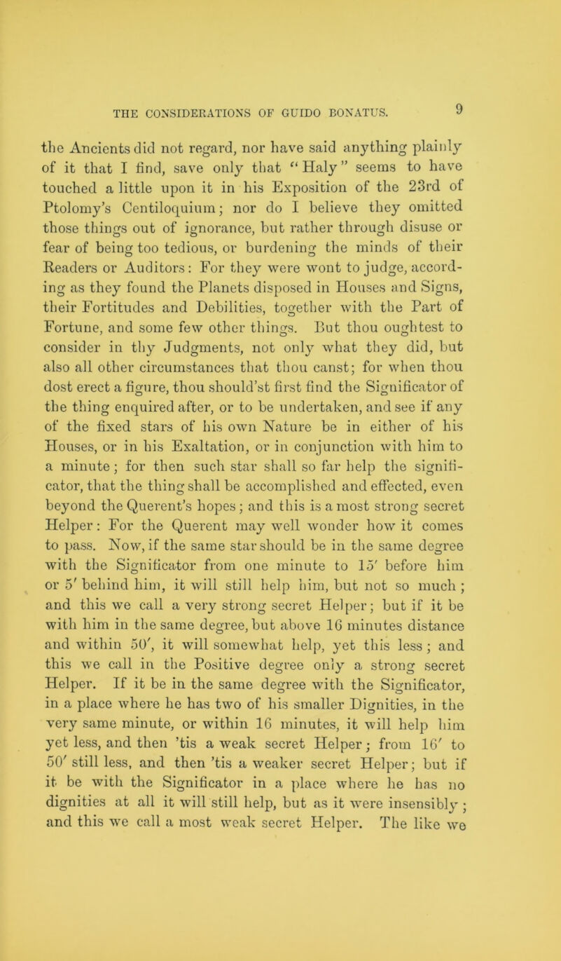 the Ancients did not regard, nor have said anything plainly of it that I find, save only that “ Haly ” seems to have touched a little upon it in his Exposition of the 23rd of Ptolomy’s Centiloquium; nor do I believe they omitted those things out of ignorance, but rather through disuse or fear of being too tedious, or burdening the minds of their Readers or Auditors: For they were wont to judge, accord- ing as they found the Planets disposed in Houses and Signs, their Fortitudes and Debilities, together with the Part of Fortune, and some few other things. But thou oughtest to consider in thy Judgments, not only what they did, but also all other circumstances that thou canst; for when thou dost erect a figure, thou should’st first find the Significator of the thing enquired after, or to be undertaken, and see if any of the fixed stars of his own Nature be in either of his Houses, or in his Exaltation, or in conjunction with him to a minute; for then such star shall so far help the signifi- cator, that the thing shall be accomplished and effected, even beyond the Querent’s hopes; and this is a most strong secret Helper: For the Querent may well wonder how it comes to pass. Now, if the same star should be in the same degree with the Significator from one minute to 15' before him or 5' behind him, it will still help him, but not so much ; and this we call a very strong secret Helper; but if it be with him in the same degree, but above 16 minutes distance and within 50', it will somewhat help, yet this less; and this we call in the Positive degree only a strong secret Helper. If it be in the same degree with the Significator, in a place where he has two of his smaller Dignities, in the very same minute, or within 16 minutes, it will help him yet less, and then ’tis a weak secret Helper; from 16' to 50' still less, and then ’tis a weaker secret Helper; but if it be with the Significator in a place where he has no dignities at all it will still help, but as it were insensibly ; and this we call a most weak secret Helper. The like we