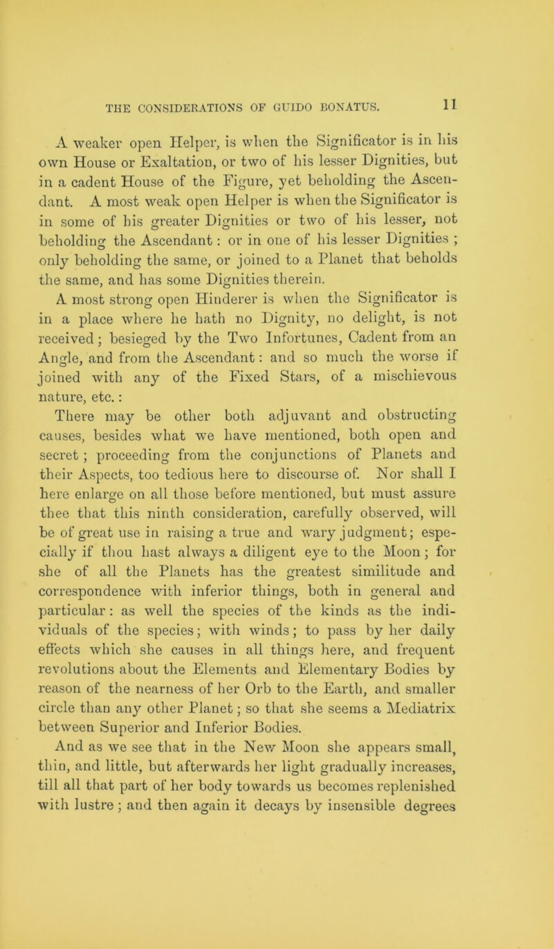 A weaker open Helper, is when the Significator is in his own House or Exaltation, or two of his lesser Dignities, but in a cadent House of the Figure, yet beholding the Ascen- dant. A most weak open Helper is when the Significator is in some of his greater Dignities or two of his lesser, not beholding the Ascendant: or in one of his lesser Dignities ; only beholding the same, or joined to a Planet that beholds the same, and has some Dignities therein. A most strong open Hinderer is when the Significator is in a place where he hath no Dignity, no delight, is not received; besieged by the Two Infortunes, Cadent from an Angle, and from the Ascendant: and so much the worse if joined with any of the Fixed Stars, of a mischievous nature, etc.: Thei’e may be other both adjuvant and obstructing causes, besides what we have mentioned, both open and secret ; proceeding from the conjunctions of Planets and their Aspects, too tedious here to discourse of. Nor shall I here enlarge on all those before mentioned, but must assure thee that this ninth consideration, carefully observed, will be of great use in raising a true and wary judgment; espe- cially if thou hast always a diligent eye to the Moon; for she of all the Planets has the greatest similitude and correspondence with inferior things, both in general and particular: as well the species of the kinds as the indi- viduals of the species; with winds; to pass by her daily effects which she causes in all things here, and frequent revolutions about the Elements and Elementary Bodies by reason of the nearness of her Orb to the Earth, and smaller circle than any other Planet; so that she seems a Mediatrix between Superior and Inferior Bodies. And as we see that in the New Moon she appears small, thin, and little, but afterwards her light gradually increases, till all that part of her body towards us becomes replenished with lustre; and then again it decays by insensible degrees