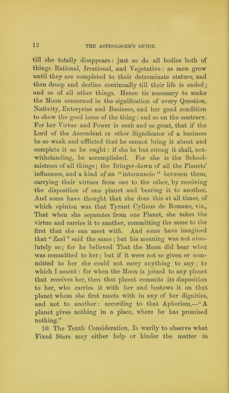 till she totally disappears: just so do all bodies both of things Rational, Irrational, and Vegetative: as men grow until they are completed to their determinate stature, and then droop and decline continually till their life is ended; and so of all other things. Hence tis necessary to make the Moon concerned in the signification of every Question, Nativity, Enterprise and Business, and her good condition to show the good issue of the thing : and so on the contrary. For her Virtue and Power is such and so great, that if the Lord of the Ascendant or other Significator of a business be so weak and afHicted that he cannot brine it about and O complete it as be ought: if she be but strong it shall, not- withstanding, be accomplished. For she is the School- mistress of all things; the Bringer-down of all the Planets’ influences, and a kind of an “ internuncio 33 between them, carrying their virtues from one to the other, by receiving the disposition of one planet and bearing it to another. And some have thought that she does this at all times, of which opinion was that Tyrant Cylinus de Romano, viz., That when she separates from one Planet, she takes the virtue and carries it to another, committing the same to the first that she can meet with. And some have imagined that “ Zael ” said the same ; but his meaning was not abso- lutely so; for he believed That the Moon did bear what was committed to her; but if it were not so given or com- mitted to her she could not carry anything to any ; to which I assent: for when the Moon is joined to any planet that receives her, then that planet commits its disposition to her, who carries it with her and bestows it on that planet whom she first meets with in any of her dignities, and not to another : according to that Aphorism,—“ A planet gives nothing in a place, where he has promised nothing.” 10. The Tenth Consideration, Is warily to observe what Fixed Stars may either help or hinder the matter in
