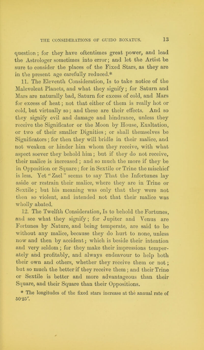 question; for they have oftentimes great power, and lead the Astrologer sometimes into error; and let the Artist be sure to consider the places of the Fixed Stars, as they are in the present age carefully reduced.* 11. The Eleventh Consideration, Is to take notice of the Malevolent Planets, and what they signify; for Saturn and Mars are naturally bad, Saturn for excess of cold, and Mars for excess of heat; not that either of them is really hot or cold, but virtually so; and these are their effects. And so they signify evil and damage and hindrance, unless they receive the Significator or the Moon by House, Exaltation, or two of their smaller Dignities; or shall themselves be Significators; for then they will bridle in their malice, and not weaken or hinder him whom they receive, with what aspect soever they behold him ; but if they do not receive, their malice is increased ; and so much the more if they be in Opposition or Square; for in Sextile or Trine the mischief is less. Yet “ Zael ” seems to say That the Infortunes lay aside or restrain their malice, where they are in Trine or Sextile ; but his meaning was only that they were not then so violent, and intended not that their malice was wholly abated. 12. The Twelfth Consideration, Is to behold the Fortunes, and see what they signify; for Jupiter and Venus are Fortunes by Nature, and being temperate, are said to be without any malice, because they do hurt to none, unless now and then by accident; which is beside their intention and very seldom ; for they make their impressions temper- ately and profitably, and always endeavour to help both their own and others, whether they receive them or not; but so much the better if they receive them; and their Trine or Sextile is better and more advantageous than their Square, and their Square than their Oppositions. * The longitudes of the fixed stars increase at the annual rate of 50-25.