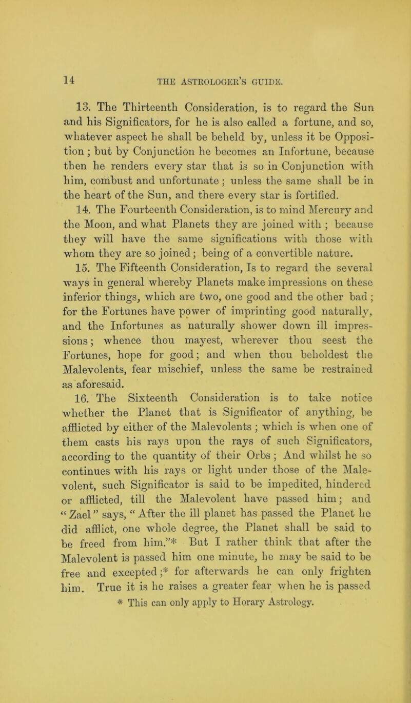 13. The Thirteenth Consideration, is to regard the Sun and his Significators, for he is also called a fortune, and so, whatever aspect he shall be beheld by, unless it be Opposi- tion ; but by Conjunction he becomes an Infortune, because then he renders every star that is so in Conjunction with him, combust and unfortunate ; unless the same shall be in the heart of the Sun, and there every star is fortified. 14. The Fourteenth Consideration, is to mind Mercury and the Moon, and what Planets they are joined with ; because they will have the same significations with those with whom they are so joined; being of a convertible nature. 15. The Fifteenth Consideration, Is to regard the several ways in general whereby Planets make impressions on these inferior things, which are two, one good and the other bad ; for the Fortunes have power of imprinting good naturally, and the Infortunes as naturally shower down ill impres- sions ; whence thou mayest, wherever thou seest the Fortunes, hope for good; and when thou beholdest the Malevolents, fear mischief, unless the same be restrained as aforesaid. 16. The Sixteenth Consideration is to take notice whether the Planet that is Significator of anything, be afflicted by either of the Malevolents ; which is when one of them casts his rays upon the rays of such Significators, according to the quantity of their Orbs ; And whilst he so continues with his rays or light under those of the Male- volent, such Significator is said to be impedited, hindered or afflicted, till the Malevolent have passed him; and “ Zael ” says, “ After the ill planet has passed the Planet he did afflict, one whole degree, the Planet shall be said to be freed from him.”* But I rather think that after the Malevolent is passed him one minute, he may be said to be free and excepted ;* for afterwards he can only frighten him. True it is he raises a greater fear when he is passed. * This can only apply to Horary Astrology.