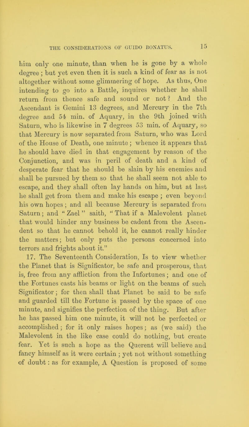 him only one minute, than when he is gone by a whole degree : but vet even then it is such a kind of fear as is not altogether without some glimmering of hope. As thus, One intending to go into a Battle, inquires whether he shall return from thence safe and sound or not ? And the Ascendant is Gemini 13 degrees, and Mercury in the 7th degree and 51 min. of Aquary, in the 9th joined with Saturn, who is likewise in 7 degrees 53 min. of Aquary, so that Mercury is now separated from Saturn, who was Lord of the House of Death, one minute ; whence it appears that he should have died in that engagement by reason of the Conjunction, and was in peril of death and a kind of desperate fear that he should be slain by his enemies and shall be pursued by them so that he shall seem not able to escape, and they shall often lay hands on him, but at last he shall get from them and make his escape ; even beyond his own hopes ; and all because Mercury is separated from Saturn; and “ Zael ” saith, “ That if a Malevolent planet that would hinder any business be cadent from the Ascen- dent so that he cannot behold it, he cannot really hinder the matters; but only puts the persons concerned into terrors and frights about it.” 17. The Seventeenth Consideration, Is to view whether the Planet that is Significator, be safe and prosperous, that is, free from any affliction from the Infortunes; and one of the Fortunes casts his beams or light on the beams of such Significator; for then shall that Planet be said to be safe and guarded till the Fortune is passed by the space of one minute, and signifies the perfection of the thing. But after he has passed him one minute, it will not be perfected or accomplished; for it only raises hopes; as (we said) the Malevolent in the like case could do nothing, but create fear. Yet is such a hope as the Querent will believe and fancy himself as it were certain ; yet not without something of doubt: as for example, A Question is proposed of some