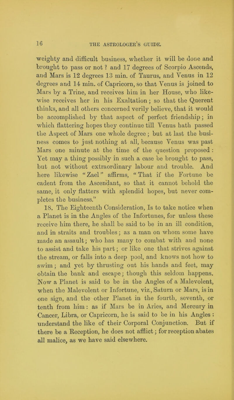 weighty and difficult business, whether it will be done and brought to pass or not ? and 17 degrees of Scorpio Ascends, and Mars is 12 degrees 13 rain, of Taurus, and Venus in 12 degrees and 14 min. of Capricorn, so that Venus is joined to Mars by a Trine, and receives him in her House, who like- wise receives her in his Exaltation; so that the Querent thinks, and all others concerned verily believe, that it would be accomplished by that aspect of perfect friendship; in which flattering hopes they continue till Venus hath passed the Aspect of Mars one whole degree; but at last the busi- ness comes to just nothing at all, because Venus was past Mars one minute at the time of the question proposed : Yet may a thing possibly in such a case be brought to pass, but not without extraordinary labour and trouble. And here likewise “Zael” affirms, “That if the Fortune be cadent from the Ascendant, so that it cannot behold the same, it only flatters with splendid hopes, but never com- pletes the business.” 18. The Eighteenth Consideration, Is to take notice when a Planet is in the Angles of the Infortunes, for unless these receive him there, he shall be said to be in an ill condition, and in straits and troubles; as a man on whom some have made an assault; who has many to combat with and none to assist and take his part; or like one that strives against the stream, or falls into a deep pool, and knows not how to swim ; and yet by thrusting out his hands and feet, may obtain the bank and escape; though this seldom happens. Now a Planet is said to be in the Angles of a Malevolent, when the Malevolent or Infortune, viz., Saturn or Mars, is in one sign, and the other Planet in the fourth, seventh, or tenth from him: as if Mars be in Aries, and Mercury in Cancer, Libra, or Capricorn, he is said to be in his Angles : understand the like of their Corporal Conjunction. But if there be a Reception, he does not afflict; for reception abates all malice, as we have said elsewhere.