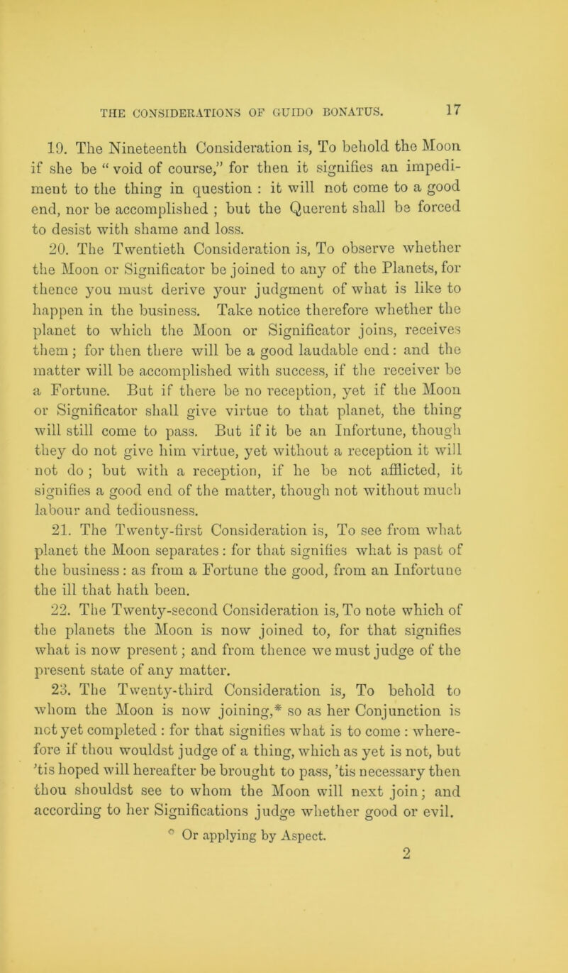 19. The Nineteenth Consideration is, To behold the Moon if she be “ void of course,” for then it signifies an impedi- ment to the thing in question : it will not come to a good end, nor be accomplished ; but the Querent shall be forced to desist with shame and loss. 20. The Twentieth Consideration is, To observe whether the Moon or Significator be joined to any of the Planets, for thence you must derive your judgment of what is like to happen in the business. Take notice therefore whether the planet to which the Moon or Significator joins, receives them; for then there will be a good laudable end: and the matter will be accomplished with success, if the receiver be a Fortune. But if there be no reception, yet if the Moon or Significator shall give virtue to that planet, the thing will still come to pass. But if it be an Infortune, though they do not give him virtue, yet without a reception it will not do ; but with a reception, if he be not afflicted, it signifies a good end of the matter, though not without much labour and tediousness. 21. The Twenty-first Consideration is, To see from what planet the Moon separates: for that signifies what is past of the business: as from a Fortune the good, from an Infortune the ill that hath been. 22. The Twenty-second Consideration is. To note which of the planets the Moon is now joined to, for that signifies what is now present; and from thence we must judge of the present state of any matter. 23. The Twenty-third Consideration is. To behold to whom the Moon is now joining,* so as her Conjunction is net yet completed : for that signifies what is to come : where- fore if thou wouldst judge of a thing, which as yet is not, but Tis hoped will hereafter be brought to pass, ’tis necessary then thou shouldst see to whom the Moon will next join; and according to her Significations judge whether good or evil. Or applying by Aspect. 2