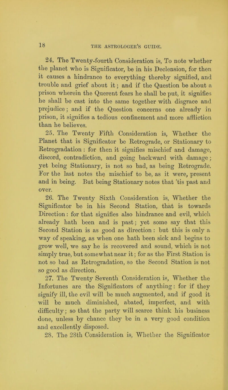 IS 24. The Twenty-fourth Consideration is, To note whether the planet who is Significator, be in his Declension, for then it causes a hindrance to everything thereby signified, and trouble and grief about it; and if the Question be about a prison wherein the Querent fears he shall be put, it signifies he shall be cast into the same together with disgrace and prejudice; and if the Question concerns one already in prison, it signifies a tedious confinement and more affliction than he believes. 25. The Twenty Fifth Consideration is, Whether the Planet that is Significator be Retrograde, or Stationary to Retrogradation : for then it signifies mischief and damage, discord, contradiction, and going backward with damage ; yet being Stationary, is not so bad, as being Retrograde. For the last notes the mischief to be, as it were, present and in being. But being Stationary notes that ’tis past and over. 26. The Twenty Sixth Consideration is, Whether the Significator be in his Second Station, that is towards Direction: for that signifies also hindrance and evil, which already hath been and is past; yet some say that this Second Station is as good as direction : but this is only a way of speaking, as when one hath been sick and begins to grow well, we say he is recovered and sound, which is not simply true, but somewhat near it; for as the First Station is not so bad as Retrogradation, so the Second Station is not so good as direction. 27. The Twenty Seventh Consideration is, Whether the Infortunes are the Significators of anything: for if they signify ill, the evil will be much augmented, and if good it will be much diminished, abated, imperfect, and with difficulty; so that the party will scarce think his business done, unless by chance the}T be in a very good condition and excellently disposed. 28. The 28th Consideration is, Whether the Significator