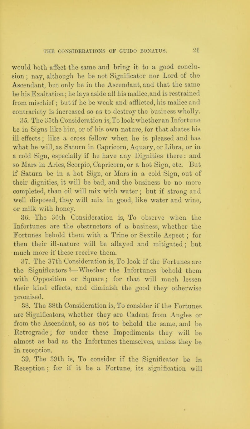 would both affect the same and bring it to a good conclu- sion ; nay, although he be not Significator nor Lord of the Ascendant, but only be in the Ascendant, and that the same be his Exaltation; he la}’s aside all his malice,and is restrained from mischief; but if he be weak and afflicted, his malice and contrariety is increased so as to destroy the business wholly. 35. The 35th Consideration is, To look whether an Infortune be in Signs like him, or of his own nature, for that abates his ill effects; like a cross fellow when he is pleased and has what he will, as Saturn in Capricorn, Aquary, or Libra, or in a cold Sign, especially if he have any Dignities there: and so Mars in Aries, Scorpio, Capricorn, or a hot Sign, etc. But if Saturn be in a hot Sign, or Mars in a cold Sign, out of their dignities, it will be bad, and the business be no more completed, than oil will mix with water ; but if strong and well disposed, they will mix in good, like water and wine, or milk with honey. 36. The 3Gth Consideration is, To observe when the Infortunes are the obstructors of a business, whether the Fortunes behold them with a Trine or Sextile Aspect; for then their ill-nature will be allayed and mitigated; but much more if these receive them. 37. The 37th Consideration is, To look if the Fortunes are the Sicmificators ?—Whether the Infortunes behold them o with Opposition or Square; for that will much lessen their kind effects, and diminish the good they otherwise promised. 38. The 38th Consideration is, To consider if the Fortunes are Significators, whether they are Cadent from Angles or from the Ascendant, so as not to behold the same, and be Retrograde; for under these Impediments they will be almost as bad as the Infortunes themselves, unless they be in reception. 39. The 39th is, To consider if the Signihcator be in Reception; for if it be a Fortune, its signification will